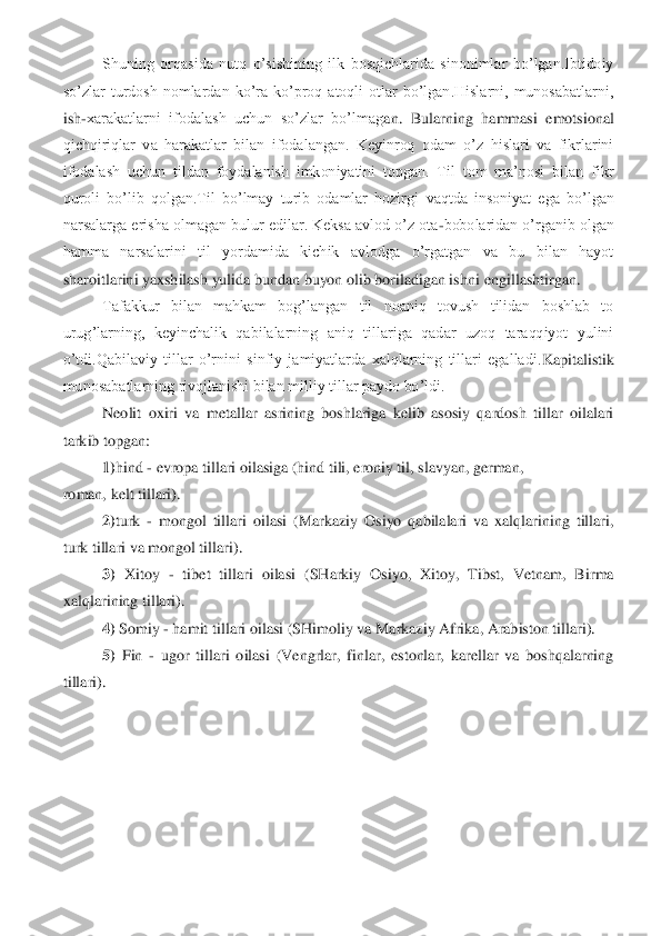 Shuning  orqasida  nutq  o’sishining  ilk  bosqichlarida  sinonimlar  bo’lgan.Ibtidoiy 	
so’zlar  turdosh  nomlardan  ko’ra  ko’proq  atoqli  otlar  bo’lgan.Hislarni,  munosabatlarni, 
ish	-xarakatlarni  ifodalash  uchun  so’zlar  bo’lmag	an.  Bularning  hammasi  emotsional 	
qichqiriqlar  va  harakatlar  bilan  ifodalangan.  Keyinroq  odam  o’z  hislari  va  fikrlarini 
ifodalash  uchun  tildan  foydalanish  imkoniyatini  topgan.  Til  tom  ma’nosi  bilan  fikr 
quroli  bo’lib  qolgan.Til  bo’lmay  turib  odamlar  hozirgi	 vaqtda  insoniyat  ega  bo’lgan 	
narsalarga erisha olmagan bulur edilar. Keksa avlod o’z ota	-bobolaridan o’rganib olgan 	
hamma  narsalarini  til  yordamida  kichik  avlodga  o’rgatgan  va  bu  bilan  hayot 
sharoitlarini yaxshilash yulida bundan buyon olib boriladigan is	hni engillashtirgan. 	 	
Tafakkur  bilan  mahkam  bog’langan  til  noaniq  tovush  tilidan  boshlab  to 	
urug’larning,  keyinchalik  qabilalarning  aniq  tillariga  qadar  uzoq  taraqqiyot  yulini 
o’tdi.Qabilaviy  tillar  o’rnini  sinfiy  jamiyatlarda  xalqlarning  tillari  egalladi.	Kapitalistik 	
munosabatlarning rivojlanishi bilan milliy tillar paydo bo’ldi.	 	
Neolit  oxiri  va  metallar  asrining  boshlariga  kelib  asosiy  qardosh  tillar  oilalari 	
tarkib topgan: 	 	
1)	hind 	- evropa tillari oilasiga (hind tili, eroniy til, slavyan, german,	 	
roman, 	kelt tillari). 	 	
2)	turk 	- mongol  tillari  oilasi  (Markaziy  Osiyo  qabilalari  va  xalqlarining  tillari, 	
turk tillari va mongol tillari). 	 	
3)	 Xitoy 	- tibet  tillari  oilasi  (SHarkiy  Osiyo,  Xitoy,  Tibst,  Vetnam,  Birma 	
xalqlarining tillari). 	 	
4)	 Somiy 	- hamit tillar	i oilasi (SHimoliy va Markaziy Afrika, Arabiston tillari). 	 	
5)	 Fin 	- ugor  tillari  oilasi  (Vengrlar,  finlar,  estonlar,  karellar  va  boshqalarning 	
tillari).	 	
 
 
 
  