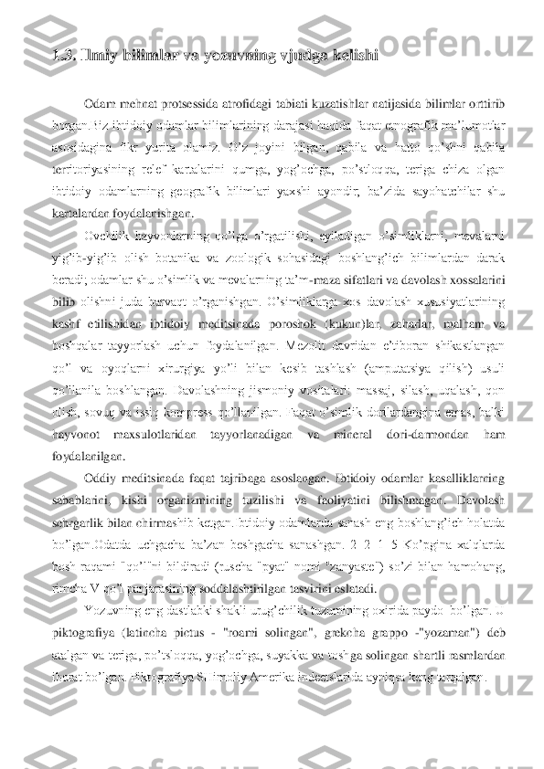 1.3. Ilmiy bilimlar va yozuvning 	vjudga kelishi	 	
 	
Odam  mehnat  protsessida  atrofidagi  tabiati  kuzatishlar  natijasida  bilimlar  orttirib 	
borgan.Biz  ibtidoiy  odamlar  bilimlarining  darajasi  haqida  faqat  etnografik  ma’lumotlar 
asosidagina  fikr  yurita  olamiz.  O’z  joyini  bilgan,  qabila  va  hatto  qo’shni  qabila 
ter	ritoriyasining  relef  kartalarini  qumga,  yog’ochga,  po’stloqqa,  teriga  chiza  olgan 	
ibtidoiy  odamlarning  geografik  bilimlari  yaxshi  ayondir;  ba’zida  sayohatchilar  shu 
kartalardan foydalanishgan. 	 	
Ovchilik  hayvonlarning  qo’lga  o’rgatilishi,  eyiladigan  o’simliklarni,  mevalarni 	
yig’ib	-yig’ib  olish  botanika  va  zoologik  sohasidagi  boshlang’ich  bilimlardan  darak 	
beradi; odamlar shu o’simlik va mevalarning ta’m	-maza sifatlari va davolash xossalarini 	
bilib	 olishni  juda  barvaqt  o’rganishgan.  O’simliklarga  xos  davolash  xususiyatlarining 	
kashf  etilishidan  ibtidoiy  meditsinada  poroshok  (kukun)lar,  zaharlar,  malham  va 
boshqalar  tayyorlash  uchun  foydalanilgan.  Mezolit  davridan  e’tiboran  shikastlangan 
qo’l  va  oyoq	larni  xirurgiya  yo’li  bilan  kesib  tashlash  (amputatsiya  qilish)  usuli 	
qo’llanila  boshlangan.  Davolashning  jismoniy  vositalari:  massaj,  silash,  uqalash,  qon 
olish,  sovuq  va  issiq  kompress  qo’llanilgan.  Faqat  o’simlik  dorilardangina  emas,  balki 
hayvonot  maxs	ulotlaridan  tayyorlanadigan  va  mineral  dori	-darmondan  ham 	
foydalanilgan. 	 	
Oddiy  meditsinada  faqat  tajribaga  asoslangan.  Ibtidoiy  odamlar  kasalliklarning 	
sabablarini,  kishi  organizmining  tuzilishi  va  faoliyatini  bilishmagan.  Davolash 
sehrgarlik bilan  chirma	shib ketgan.Ibtidoiy  odamlarda  sanash eng  boshlang’ich  holatda 	
bo’lgan.Odatda  uchgacha  ba’zan  beshgacha  sanashgan.  2+2+1=5  Ko’pgina  xalqlarda 
bosh  raqami  "qo’l"ni  bildiradi  (ruscha  "pyat"  nomi  "zanyaste")  so’zi  bilan  hamohang, 
rimcha V qo’l panjarasining s	oddalashtirilgan tasvirini eslatadi. 	 	
Yozuvning eng dastlabki shakli urug’chilik tuzumining oxirida paydo  bo’lgan. U 	
piktografiya  (latincha  pictus 	- "roami  solingan",  grekcha  grappo 	-"yozaman")  deb 	
atalgan va teriga, po’tsloqqa, yog’ochga, suyakka va tosh	ga solingan shartli rasmlardan 	
iborat bo’lgan. Piktografiya SHimoliy Amerika indeetslarida ayniqsa keng tarqalgan.	  