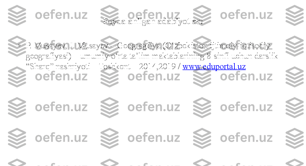 Foydalanilgan adabiyotlar:
•
P. Musayev, J. Musayev – Geogragfiya (O‘zbekiston ijtimoiy-iqtisodiy 
geografiyasi) – umumiy o‘rta ta’lim maktablarining 8-sinfi uchun darslik – 
“Sharq” nashriyoti – Toshkent – 2014,2019 /  www.eduportal.uz 