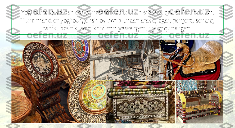 Yog‘ochni qayta ishlash hunarmandchilik turi sifatida qadimdan ma’lum. 
Hunarmandlar yog‘ochga ishlov berib undan arava, egar, panjara, sandiq, 
eshik, beshik, rom kabilarni yasashgan, uylar qurishgan. 