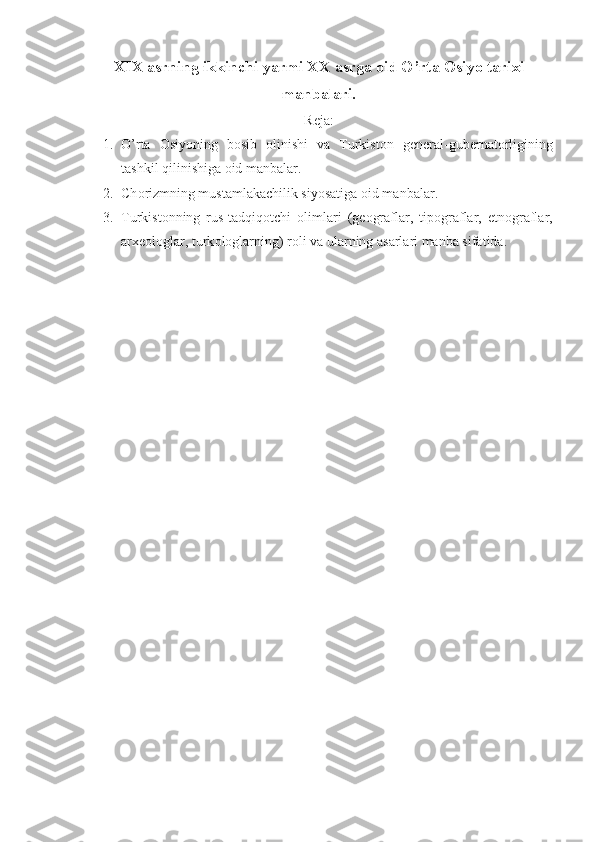 XIX asrning ikkinchi yarmi XX asrga  о id O’rta  О siyo tarixi
manbalari.
Reja:
1. O’rta   О siyoning   b о sib   о linishi   va   Turkist о n   g е n е ral-gub е rnat о rligining
tashkil qilinishiga  о id manbalar.
2. Ch о rizmning mustamlakachilik siyosatiga  о id manbalar.
3. Turkist о nning   rus-tadqiq о tchi   о limlari   (g ео graflar,   tip о graflar,   etn о graflar,
arx ео l о glar, turk о l о glarning) r о li va ularning asarlari manba sifatida. 