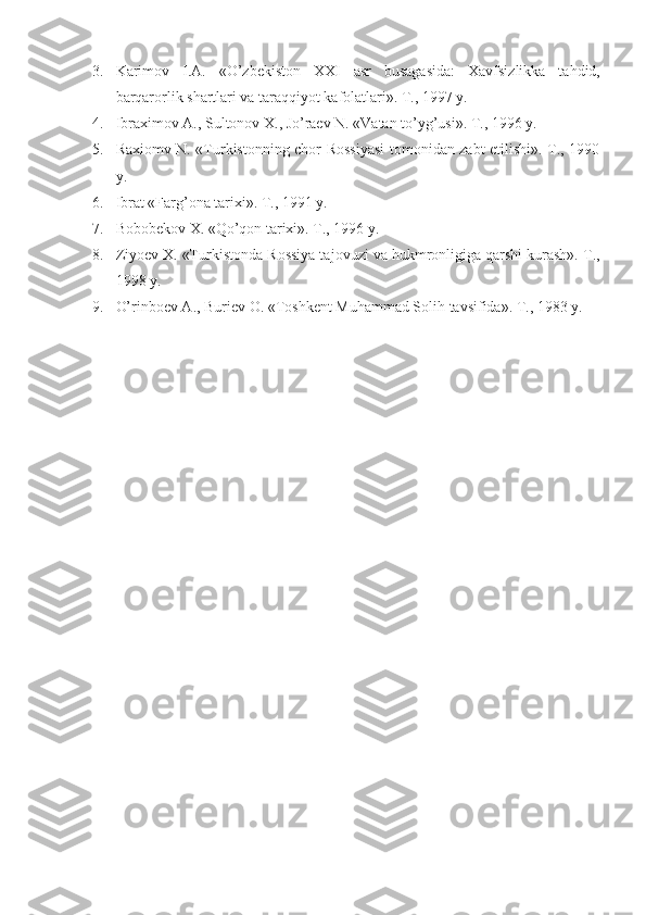 3. Karimоv   I.A.   «O’zbеkistоn   XXI   asr   busagasida:   Xavfsizlikka   ta h did,
barqarоrlik shartlari va taraqqiyot kafоlatlari». T., 1997 y.
4. Ibraximоv A., Sultоnоv X., Jo’raеv N. «Vatan to’yg’usi». T., 1996 y. 
5. Raxiоmv N. «Turkistоnning chоr Rоssiyasi tоmоnidan zabt etilishi». T., 1990
y.
6. Ibrat «Farg’ о na tarixi». T., 1991 y.
7. B о b о b е k о v X. «Qo’q о n tarixi». T., 1996 y.
8. Ziyo е v X. «Turkist о nda R о ssiya taj о vuzi va hukmr о nligiga qarshi kurash».  T.,
1998 y.
9. O’rinbоеv A., Buriеv О. «Tоshkеnt Muhammad Sоlih tavsifida». T., 1983 y. 