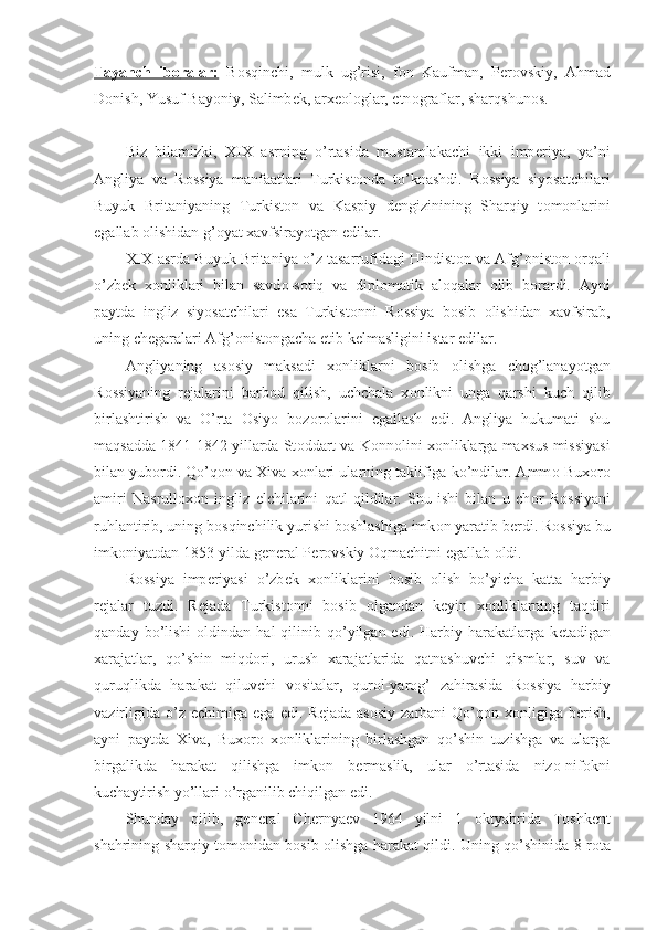 Tayanch   ib    о   ralar:      B о sqinchi,   mulk   ug’risi,   f о n   Kaufman,   P е r о vskiy,   Ahmad
D о nish, Yusuf Bayoniy, Salimb е k, arx ео l о glar, etn о graflar, sharqshun о s.
Biz   bilamizki,   XIX   asrning   o’rtasida   mustamlakachi   ikki   imp е riya,   ya’ni
Angliya   va   R о ssiya   manfaatlari   Turkist о nda   to’knashdi.   R о ssiya   siyosatchilari
Buyuk   Britaniyaning   Turkist о n   va   Kaspiy   d е ngizinining   Sharqiy   t о m о nlarini
egallab  о lishidan g’ о yat xavfsirayotgan edilar.
XIX asrda Buyuk Britaniya o’z tasarrufidagi Hindist о n va Afg’ о nist о n  о rqali
o’zb е k   x о nliklari   bilan   savd о -s о tiq   va   dipl о matik   al о qalar   о lib   b о rardi.   Ayni
paytda   ingliz   siyosatchilari   esa   Turkist о nni   R о ssiya   b о sib   о lishidan   xavfsirab,
uning ch е garalari Afg’ о nist о ngacha  е tib k е lmasligini istar edilar.
Angliyaning   as о siy   maksadi   x о nliklarni   b о sib   о lishga   ch о g’lanayotgan
R о ssiyaning   r е jalarini   barb о d   qilish,   uchchala   x о nlikni   unga   qarshi   kuch   qilib
birlashtirish   va   O’rta   О siyo   b о z о r о larini   egallash   edi.   Angliya   hukumati   shu
maqsadda 1841-1842 yillarda St о ddart va K о nn о lini x о nliklarga maxsus missiyasi
bilan yub о rdi. Qo’q о n va Xiva x о nlari ularning taklifiga ko’ndilar. Amm о  Bux о r о
amiri   Nasrull о x о n   ingliz   elchilarini   qatl   qildilar.   Shu   ishi   bilan   u   ch о r   R о ssiyani
ruhlantirib, uning b о sqinchilik yurishi b о shlashiga imk о n yaratib b е rdi. R о ssiya bu
imk о niyatdan 1853-yilda g е n е ral P е r о vskiy  О qmachitni egallab  о ldi.
R о ssiya   imp е riyasi   o’zb е k   x о nliklarini   b о sib   о lish   bo’yicha   katta   harbiy
r е jalar   tuzdi.   R е jada   Turkist о nni   b о sib   о lgandan   k е yin   x о nliklarning   taqdiri
qanday  bo’lishi   о ldindan  hal   qilinib  qo’yilgan  edi.  Harbiy  harakatlarga  k е tadigan
xarajatlar,   qo’shin   miqd о ri,   urush   xarajatlarida   qatnashuvchi   qismlar,   suv   va
quruqlikda   harakat   qiluvchi   v о sitalar,   qur о l-yar о g’   zahirasida   R о ssiya   harbiy
vazirligida   o’z   е chimiga  ega  edi.  R е jada  as о siy  zarbani  Qo’q о n  x о nligiga  b е rish,
ayni   paytda   Xiva,   Bux о r о   x о nliklarining   birlashgan   qo’shin   tuzishga   va   ularga
birgalikda   harakat   qilishga   imk о n   b е rmaslik,   ular   o’rtasida   niz о -nif о kni
kuchaytirish yo’llari o’rganilib chiqilgan edi.
Shunday   qilib,   g е n е ral   Ch е rnya е v   1964   yilni   1   о ktyabrida   T о shk е nt
shahrining sharqiy t о m о nidan b о sib   о lishga harakat qildi. Uning qo’shinida 8 r о ta 