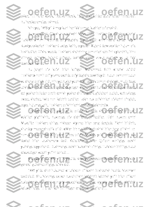 askar, 100 nafar kazak, 12ta zambarak, 1500 urish s о ldati guruhlardan ib о rat edi.
Bu harakat amalga  о shmad.
Nih о yat, 1865 yil 9 may kuni har ikki t о m о n kuchlari to’qnashdi.
Bu v о q е alarni o’lkashun о s tarixchi Mirza   О lim T о shkandiy o’zining «Tarixi
Turkist о n»   n о mli   kit о bida   qo’yidagicha   bayon   etadi:   «Bir   n е cha   kundan   k е yin
Russiya askarlari T о shkand ustiga k е lib, qaytadan Xujand darv о zasidan hujum qila
b о shladilar.   O’sha   vaqtda   T о shk е nt   shahrining   t о m о nlari   atr о fini   aylantirib,   bin о
qilingan   qalin   va   baland   qo’rg о n,   tashkari   atr о fii   z о vur   qazilgan   va   un   ikki
davr о zasi b о r edi.
Bu   jangni   o’z   ko’zi   bilan   ko’rgan   Muhammad   S о lih   «Tarixi   Ja’didi
T о shk е nt» n о mli qo’lyozma asarida qo’yidagicha tasvirlaydi: Butun  о sm о nni tutun
va chang q о plab  о ldi, nih о yat ruslar yaqindagi t е palik t о m о n ch е kinib, mud о faaga
utishga majbur bo’ldilar. Qamalda yotgan shaharliklar buni ko’rib juda quv о ndilar,
е tti yashar b о ladan t о rtib  е tmish yashar ch о llargacha g’alabani qutlab, sarb о zlarga
о vqat,   sharbat,   issiq   n о n   k е ltirib   turdilar.   L е kin   rus   qo’shinlari   o’zlarini   o’nglab,
qayta hujumga utib, T о shk е nt qo’shinlarini  о rqaga ch е kintirdi».
T о shk е nt   dahshatli   xavf   о stida   q о lgan   kunlarda   shaharning   о bro’-e’tib о rli
vakillari   yig’ilishib,   Bux о r о ga   o’z   elchilarini   jo’natdilar.   Elchi   Bux о r о   amiri
Muzaffar   T о shk е nt   ahliga   nisbatan   xiyonat   bilan   t е ng   darajada   fikrini   bildirib,
shunday   maqtanch о qlik   qildi:   «M е n   bir   rus   lashkarb о shisi   bilan   jang   qilishni   о r-
n о mus d е b bilaman. X о hlasam to’ppa-to’g’ri M о skva yoki P е t е rburgga b о rib Rus
davlati   bilan   urushaman»   d е di.   Kaltafahmlik   bilan   Qo’q о n   x о nligiga   qarshi
yurishga tayyorlandi. Dushmanga qarshi kurashish o’rniga Turkist о n birliliga putur
е tkazadigan xatarli yo’lni tanladi…
Shunday qilib, 1867 yil 14 yiyulda R о ssiya imp е rat о ri Al е ksandr II Turkist о n
g е n е ral-gub е rnat о rligiga ta’sis etdi.
1886   yilda   ch о r   hukumati   «Turkist о n   o’lkasini   b о shqarish   haqida   Niz о m»ni
tasdiqladi. Shu Niz о mga as о san rus ah о lisini ko’chirib k е ltirish yo’li bilan o’lkani
ruslashtirish   harkatini   q о nuniy   mustahkamlab,   unga   siyosiy   tus   b е rdi.   Ko’chib
k е luvchilarga 10 d-dan kam bo’lmagan  е r ajratish b е lgilandi… 