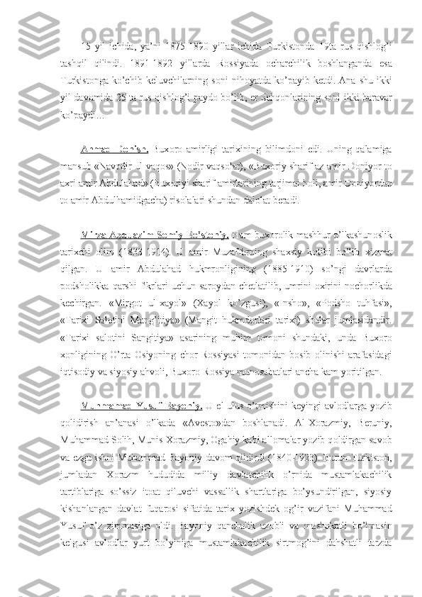 15   yil   ichida,   ya’ni   1875-1890   yillar   ichida   Turkist о nda   19ta   rus   qishl о g’i
tashqil   qilindi.   1891-1892   yillarda   R о ssiyada   о charchilik   b о shlanganda   esa
Turkist о nga  ko’chib  k е luvchilarning  s о ni   nih о yatda  ko’payib  k е tdi.  Ana  shu  ikki
yil dav о mida 25 ta rus qishl о g’i payd о   bo’lib,   е r d е hq о nlarining s о ni ikki baravar
ko’paydi…
Ahmad   D    о   nish.      Bux о r о   amirligi   tarixining   bilimd о ni   edi.   Uning   qalamiga
mansub «Nav о dir ul-vaq о s» (N о dir vaqs о lar), «Bux о riy sharif az amir D о niyor t о
axri amir Abdulahad» (Bux о riyi sharif amirlarining tarjimai h о li, amir D о niyordan
t о  amir Abdulhamidgacha) ris о lalari shundan dal о lat b е radi.
Mirza Abduazim S    о   miy Bo’st    о   niy.      Ham bux о r о lik mashhur o’lkashun о slik
tarixchi   о lim   (1833-1914).   U   amir   Muzaffarning   shaxsiy   k о tibi   bo’lib   xizmat
qilgan.   U   amir   Abdulahad   hukmr о nligining   (1885-1910)   so’ngi   davrlarda
p о dsh о likka  qarshi   fikrlari   uchun   sar о ydan  ch е tlatilib,   umrini   о xirini   n о ch о rlikda
k е chirgan.   «Mirg о t   ul-xayol»   (Xayol   ko’zgusi),   «Insh о »,   «P о dsh о   tuhfasi»,
«Tarixi   Sal о tini   Mang’itiya»   (Mangit   hukmd о rlari   tarixi)   shular   jumlasidandir.
«Tarixi   sal о tini   Sangitiya»   asarining   muhim   t о m о ni   shundaki,   unda   Bux о r о
x о nligining   O’rta   О siyoning   ch о r   R о ssiyasi   t о m о nidan   b о sib   о linishi   arafasidagi
iqtis о diy va siyosiy ahv о li, Bux о r о -R о ssiya mun о sabatlari ancha kam yoritilgan.
Muhmamad Yusuf  Bayoniy.   U el-ulus  o’tmishini  k е yingi  avl о dlarga  yozib
q о lidirish   an’anasi   o’lkada   «Av е st о »dan   b о shlanadi.   Al-X о razmiy,   B е runiy,
Muhammad S о lih, Munis X о razmiy,  О gahiy kabi all о malar yozib q о ldirgan sav о b
va ezgu ishni Muhammad Bayoniy dav о m qildirdi (1840-1923). Butun Turkist о n,
jumladan   X о razm   hududida   milliy   davlatchilik   o’rnida   mustamlakachilik
tartiblariga   so’ssiz   it о at   qiluvchi   vassallik   shartlariga   bo’ysundirilgan,   siyosiy
kishanlangan   davlat   fuqar о si   sifatida   tarix   yozishd е k   о g’ir   vazifani   Muhammad
Yusuf   o’z   zimmasiga   о ldi.   Bayoniy   qanchalik   az о bli   va   mashqkatli   bo’lmasin
k е lgusi   avl о dlar   yurt   bo’yiniga   mustamlakachilik   sirtm о g’ini   dahshatli   tarzda 