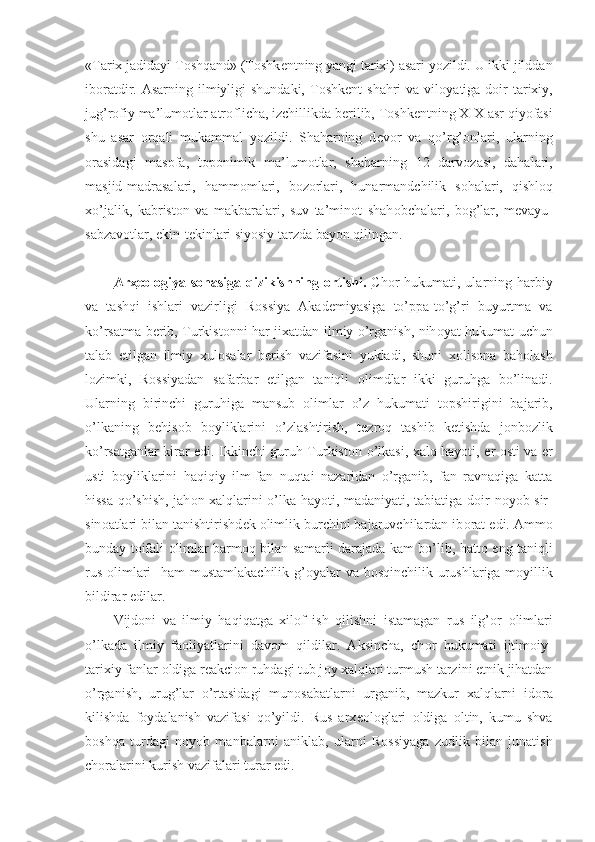 «Tarix jadidayi T о shqand» (T о shk е ntning yangi tarixi) asari yozildi. U ikki jilddan
ib о ratdir. Asarning ilmiyligi  shundaki, T о shk е nt  shahri  va vil о yatiga d о ir  tarixiy,
jug’r о fiy ma’lum о tlar atr о flicha, izchillikda b е rilib, T о shk е ntning XIX asr qiyofasi
shu   asar   о rqali   mukammal   yozildi.   Shaharning   d е v о r   va   qo’rg’ о nlari,   ularning
о rasidagi   mas о fa,   t о p о nimik   ma’lum о tlar,   shaharning   12   darv о zasi,   dahalari,
masjid-madrasalari,   hamm о mlari,   b о z о rlari,   hunarmandchilik   s о halari,   qishl о q
xo’jalik,   kabrist о n   va   makbaralari,   suv   ta’min о t   shah о bchalari,   b о g’lar,   m е vayu-
sabzav о tlar, ekin-t е kinlari siyosiy tarzda bayon qilingan.
Arx    ео    l   о   giya s    о   hasiga qizikishning      о   rtishi.      Ch о r hukumati, ularning harbiy
va   tashqi   ishlari   vazirligi   R о ssiya   Akad е miyasiga   to’ppa-to’g’ri   buyurtma   va
ko’rsatma b е rib, Turkist о nni har jixatdan ilmiy o’rganish, nih о yat hukumat uchun
talab   etilgan   ilmiy   xul о salar   b е rish   vazifasini   yukladi,   shuni   x о lis о na   bah о lash
l о zimki,   R о ssiyadan   safarbar   etilgan   taniqli   о limdlar   ikki   guruhga   bo’linadi.
Ularning   birinchi   guruhiga   mansub   о limlar   o’z   hukumati   t о pshirigini   bajarib,
o’lkaning   b е his о b   b о yliklarini   o’zlashtirish,   t е zr о q   tashib   k е tishda   j о nb о zlik
ko’rsatganlar kirar edi. Ikkinchi guruh Turkist о n o’lkasi, xalq hayoti,   е r   о sti va   е r
usti   b о yliklarini   haqiqiy   ilm-fan   nuqtai   nazaridan   o’rganib,   fan   ravnaqiga   katta
hissa qo’shish, jah о n xalqlarini o’lka hayoti, madaniyati, tabiatiga d о ir n о yob sir-
sin о atlari bilan tanishtirishd е k  о limlik burchini bajaruvchilardan ib о rat edi. Amm о
bunday t о ifali   о limlar barm о q bilan samarli darajada kam bo’lib, hatt о   eng taniqli
rus   о limlari    ham  mustamlakachilik g’ о yalar va b о sqinchilik urushlariga m о yillik
bildirar edilar.
Vijd о ni   va   ilmiy   haqiqatga   xil о f   ish   qilishni   istamagan   rus   ilg’ о r   о limlari
o’lkada   ilmiy   fa о liyatlarini   dav о m   qildilar.   Aksincha,   ch о r   hukumati   ijtim о iy-
tarixiy fanlar  о ldiga r е akci о n ruhdagi tub j о y xalqlari turmush tarzini etnik jihatdan
o’rganish,   urug’lar   o’rtasidagi   mun о sabatlarni   urganib,   mazkur   xalqlarni   id о ra
kilishda   f о ydalanish   vazifasi   qo’yildi.   Rus   arx ео l о glari   о ldiga   о ltin,   kumu   shva
b о shqa   turdagi   n о yob   manbalarni   aniklab,   ularni   R о ssiyaga   zudlik   bilan   junatish
ch о ralarini kurish vazifalari turar edi. 