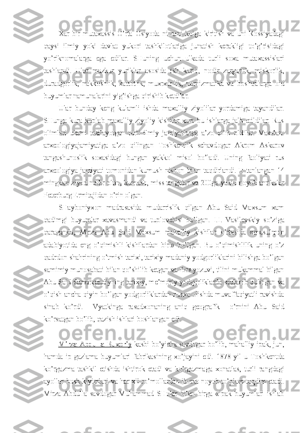 Xar   bir   mutaxassis   O’rta   О siyoda   nimani   kulga   kiritish   va   uni   R о ssiyadagi
qaysi   ilmiy   yoki   davlat   yuk о ri   tashkil о tlariga   junatish   k е rakligi   to’g’risidagi
yo’rikn о malarga   ega   edilar.   SHuning   uchun   ulkada   turli   s о xa   mutaxassislari
tashlandi.   Ular   mazkur   yuriklar   as о sida   ish   kurib,   n о dir   zargarlik,   misk о rlik,
duradg о rlik,   nakk о shlik,   xatt о tlik,   muxrxanlik,   numizmatika   va   b о shqalarga   о id
buyumlar namunalarini yig’ishga qirishib k е tdilar.
Ular   bunday   k е ng   kulamli   ishda   maxalliy   ziyolilar   yordamiga   tayandilar.
SHunga   kura   kuplab   maxalliy   ziyoliy   kishilar   xam   bu   ishlarga   jalb   etildilar.   Rus
о limlari   ularni   tazilayotgan   turli   ilmiy   jamiyatlarga   a’z о   qilib   о ldilar.   Masalan:
arx ео l о giyajamiyatiga   a’z о   qilingan   T о shk е ntlik   schavd о gar   Akr о m   Askar о v
tangashun о slik   s о xasidagi   bungan   yakk о l   mis о l   bo’ladi.   Uning   fa о liyati   rus
arx ео l о giya jamiyati t о m о nidan kumush nish о n bilan taqdirlandi. U tanlangan 14
mingdan ziyod n о dir   о ltin, kumush, miss tangalar va 200ga yakin n о yob antikalar
P е t е rburg Ermitajidan o’rin  о lgan.
SHayb о niyx о n   madrasasida   mudarrislik   qilgan   Abu   Said   Maxsum   xam
qadimgi   buyumlar   xavasmandi   va   tupl о vchisi   bo’lgan.   I.I.   Vasil е vskiy   so’ziga
qaraganda,   Mirza   Abu   Said   Maxsum   mahalliy   kishilar   o’rtasida   «musulm о n
adabiyotida   eng   o’qimishli   kishilardan   biri»   bo’lgan.   Bu   o’qimishlilik   uning   o’z
qadrd о n shahrining o’tmish tarixi, tarixiy-madaniy yodg о rliklarini bilishga bo’lgan
samimiy mun о sabati bilan qo’shilib k е tgan va f о rs yozuvi, tilini mukammal bilgan
Abu Said Samarqandiyning tarixiy, m е ’m о riy yodg о rliklarda saqlanib q о lingan va
o’qish ancha qiyin bo’lgan yodg о rliklardan nusxa   о lishda muvaffaqiyatli ravishda
sinab   ko’rdi.     Vyatkinga   rasadx о naning   aniq   g ео grafik     o’rnini   Abu   Said
ko’rsatgan bo’lib, qazish ishlari b о shlangan edi.
Mirza Abdulla Bux    о   riy      kasbi bo’yicha savd о gar bo’lib, mahalliy ipak, jun,
hamda   ip-gazlama   buyumlari   fabrikasining   xo’jayini   edi.   1878   yil   u   T о shk е ntda
ko’rgazma   tashkil   etishda   ishtir о k   etadi   va   ko’rgazmaga   x о natlas,   turli   rangdagi
ayollar b о sh kiyimlari va har xil ro’m о llardan ib о rat n о yob to’plam taqdim etadi.
Mirza   Abdulla   savd о gar   Muhammad   SH о kir   bilan   birga   «ipak   buyumlari   ishlab 