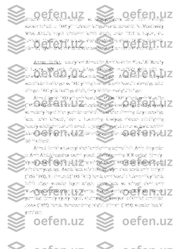 chiqarish   ancha   tak о millatirilgani   va   k е ngaytirilgani»   uchun   о ltin   nish о nga
saz о v о r   bo’ladi.   U   1886   yil   Turkist о n   ko’rgazmasida   qatnashdi.   N.I.Vas е l о vskiy
Mirza   Abdulla   n о yob   to’plamini   ko’rib   chiqib,   undan   1202   ta   buyum,   shu
jumladan   11ta   till о   va   77   ta   kumu   shtanga,   951   d о na   chaqa,   18   ta   muhr   hamda
о damlar, hayv о nlar va b о shqa narsalar tasvirlangan 6 ta n о dir t о sh s о tib  о lgan…
Ahmad D    о   nish    .    Haqaqiy ismi Ahmad ibn Amir N о sir ibn YUsuf Al-Xanafiy
al-Bux о riy.   XIX   asrda   o’tgan,   ko’zga   tashlangan   mutaffakir   sh о ir,   adib   va
tarixnavis   о lim.   1827   yilda   Bux о r о da   tug’ilgan.   Ahmad   D о nish   fa о liyati
xatt о tlikdan b о shlangan va 1850 yilning b о shlarida amir Nasrull о  xizmatiga qabul
qilingan. 1870 yilda ist е ’f о ga chiqib, ilmiy ish bilan mashg’ul bo’lgan.
Ahmad D о nish 1857 yili amir Nasrull о , 1869 va 1874 yillarda amir Muzaffar
(1860-1885) elchilik tarkibida P е t е rburgda bo’ldi va R о ssiyaning iqtis о diy, siyosiy
va madaniy hayoti bilan yaqindan tanishdi. Bu safarlar   о limning dunyo qarashiga
katta     ta’sir   ko’rsatdi,   l е kin   u   Bux о r о ning   R о ssiyaga   nisbatan   q о l о qligining
haqaqiy sabablarini tushunib  е tmadi. U jamiyatni mavjud q о nun va davlat tartibini
tak о millashtirish yo’li bilan   о dil p о dsh о ning qo’li bilan qaytadan ko’rish mumkin
d е b his о blardi.
Ahmad D о nish «Bux о r о yi sharif amirlarining tarjimai h о li. Amir Dn о yordan
t о   Amir   Abdulahatgacha»   asarini   yozadi.   O’zb е kist о nning   XIX   asrdagi   ijtim о iy-
siyosiy   tarixini   o’rganishda   о limning   so’nggi   asari   (1885   yildan   k е yin   yozilgan)
zo’r ahamiyatga ega. Asarda katta so’z b о shidan k е yin qisqa tarzda amir D о niyor
(1759-1785), SH о hmur о d (1785-1800) hamda amir Nasrull о   hukmr о nlik yillarida
bo’lib   o’tgan   v о q е alar   bayon   etilgan.   Uning   katta   va   so’nggi   qismi   amir
Muzaffarga   bag’ishlangan.   Bu   qismida   Bux о r о   x о nligining   XIX   asr   ikkinchi
yarmidagi   ijtim о iy-siyosiy   hayoti,   shuning   ch о r   R о ssiyasi   qo’shinlari   t о m о nidan
Jizzax   (1866)   hamda   Samarqandning   ishg’ о l   qilinishi   (1868)   v о q е alar   batafsil
yoritilgan. 