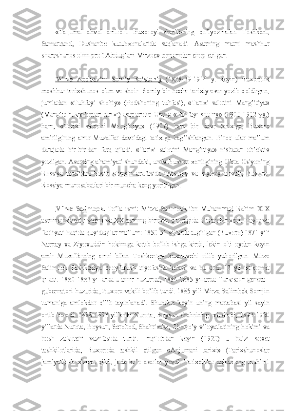 «Tarjimai   ahv о l   amir о ni   Bux о r о yi   sharif»ning   qo’lyozmalari   T о shk е nt,
Samarqand,   Dushanb е   kutubx о nalarida   saqlanadi.   Asarning   matni   mashhur
sharqshun о s  о lim pr о f. Abdug’ani Mirz ое v t о m о nidan ch о p etilgan.
Mirza   Abduazim   S    о   miy   Bo’st    о   niy      (1838-39-1914   y.   k е yin)   Bux о r о lik
mashhur tarixshun о s   о lim va sh о ir. S о miy bir n е cha tarixiy asar yozib q о ldirgan,
jumladan   «Tuhfayi   sh о hiy»   (P о dsh о ning   tuhfasi),   «Tarixi   sal о tini   Mang’itiya»
(Mang’it hukmd о rlari tarixi) asarlaridir. Uning «Tuhfayi sh о hiy» (1900-1902 yy.)
ham,   «Tarixi   sal о tini   Mang’itiya»   (1907)   ham   bir   davr   tarixiga,   Bux о r о
amirligining   amir   Muzaffar   davridagi   tarixiga   bag’ishlangan.   Bir о q   ular   ma’lum
darajada   bir-biridan   farq   qiladi.   «Tarixi   sal о tini   Mang’itiya»   nisbatan   о b’ е ktiv
yozilgan. Asarning ahamiyati shundaki, unda Bux о r о  x о nligining O’rta  О siyoning
R о ssiya   tarafidan   b о sib   о linishi   arafasida   iqtis о diy   va   siyosiy   ahv о li,   Bux о r о -
R о ssiya mun о sabatlari bir muncha k е ng yoritilgan.
Mirza   Salimb    е   k.      To’la   ismi:   Mirza   Salimb е k   ibn   Muhammad   Rahim   XIX
asrning ikkinchi yarmi va XX asrning birinchi ch о ragida o’tgan tarixchi. Hayot va
fa о liyati haqida quyidagilar ma’lum: 1850-51 yillarda tug’ilgan (Bux о r о ) 1871 yili
Narpay   va   Ziyovuddin   h о kimiga   k о tib   bo’lib   ishga   kirdi,   l е kin   о lti   о ydan   k е yin
amir   Muzaffarning   amri   bilan   T о shk е ntga   kuzatuvchi   qilib   yub о rilgan.   Mirza
Salimb е k   T о shk е ntga   ch о yfurush   qiyofasida   k е ladi   va   bu   е rda   12   yil   istiq о mat
qiladi. 1880-1883 yillarda u amir huzurida, 1884-1885 yillarda Turkist о n g е n е ral-
gub е rnat о ri huzurida, Bux о r о  vakili bo’lib turdi. 1885 yili Mirza Salimb е k S о mjin
tumaniga   aml о kd о r   qilib   tayinlanadi.   Shundan   k е yin   uning   martabasi   yil   sayin
о rtib   b о radi.   1888-1893   yillarda   Nur о ta,   B о ysun   shahrining   mirshabi,   1893-1920
yillarda Nur о ta, B о ysun, S е r о b о d, Shahrisabz, Ch о rjo’y vil о yatlarining h о kimi va
b о sh   zak о tchi   vazifasida   turdi.   Inqil о bdan   k е yin   (1920)   u   ba’zi   s о v е t
tashkil о tlarida,   Bux о r о da   tashkil   etilgan   «Anjumani   tarixi»   (Tarixshun о slar
jamiyati)   da xizmat  qildi, juda  ko’p  asarlar   yozdi. Tarixchilar   uchun eng  muhimi 