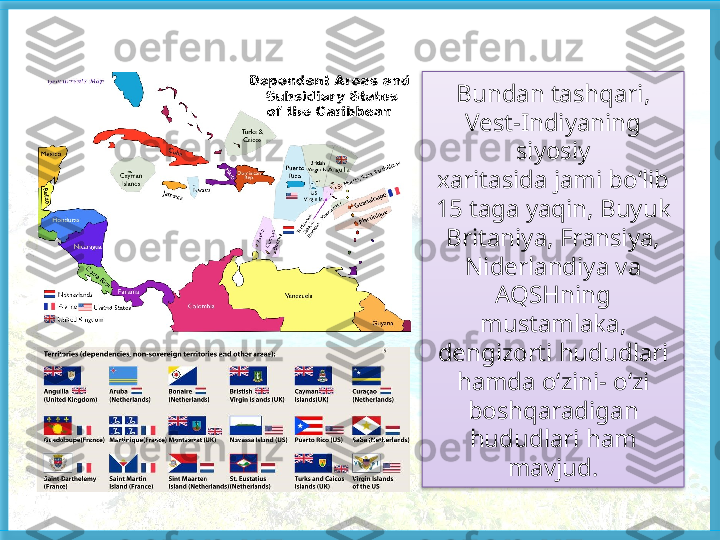 Bundan tashqari, 
Vest-Indiyaning 
siyosiy
xaritasida jami bo‘lib 
15 taga yaqin, Buyuk 
Britaniya, Fransiya, 
Niderlandiya va 
AQSHning 
mustamlaka, 
dengizorti hududlari 
hamda o‘zini- o‘zi 
boshqaradigan 
hududlari ham 
mavjud.   