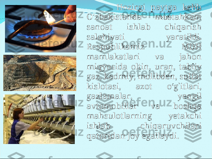             Hozirgi  paytga  kelib 
O'zbekistonda  mustahkam 
sanoat  ishlab  chiqarish 
salohiyati  yaratildi. 
Respublikamiz  MDH 
mamlakatlari  va  jahon 
miqyosida  oltin,  uran,  tabiiy 
gaz, kadmiy, molibden, sulfat 
kislotasi,  azot  o‘g`itlari, 
gazlamalar,  yengil 
avtomobillar  va  boshqa 
mahsulotlarning  yetakchi 
ishlab  chiqaruvchilari 
qatoridan joy egallaydi . 