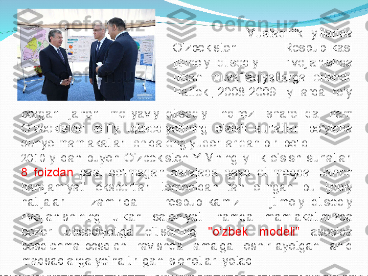                     Mustaqillik  yillarida 
O‘zbekiston  Respublikasi 
ijtimoiy-iqtisodiy  rivojlanishda 
ulkan  muvaffaqiyatlarga  erishdi. 
Hattoki, 2008-2009     yillarda    ro‘y
bergan  jahon  moliyaviy-iqtisodiy  inqirozi  sharoilida  ham 
O‘zbekiston  milliy  iqtisodiyotining  o‘sish  sur'atlari  bo'yicha 
dunyo mamlakatlari ichida eng yuqorilaridan biri bo'ldi. 
2010 -yildan  buyon  O‘zbekiston  YIMning  yillik  o‘sish  sur’atlari 
8  foizdan  past  bo'lmagan  darajada  qayd  etilmoqda.  Jahon 
hamjamiyati  ekspertlari  tomonidan  tan  olingan  bu  ijobiy 
natijalar  zamirida  respublikamiz  ijtimoiy-iqtisodiy 
rivojlanishining  ulkan  salohiyati  hamda  mamlakatimizda 
bozor  iqtisodiyotiga  o‘tishning  "o‘zbek  modeli”  asosida 
bosqichma-bosqich  ravishda  amalga  oshirilayotgan  aniq 
maqsadlarga yo‘naltirilgan islohotlar    yotadi. 