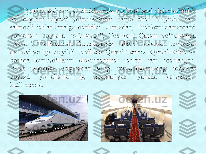               Bundan  tashqari,  O‘zbekistonda  temiryo'llami  elektrlashtirish 
va  tezyurar  poyezd  yo‘nalishlarini  barpo  etish  bo‘yicha  ham 
salmoqli  ishlar  amalga  oshirildi.  Jumladan,  Toshkent-Samarqand 
yo‘nalishi  bo'yicha  "Afrosiyob”,  Toshkent  Qarshi  yo‘nalishida 
"Nasaf”,  Toshkentdan  Buxorogacha  "Sharq"  tezyurar  poyezdlar 
qatnovi  yo`lga  qo'yildi.  Endi  esa  Qarshi-Termiz,  Qarshi-Kitob  va 
boshqa  temiryo‘llarini  elektrlashtirish  ishlari  ham  boshlangan. 
Bular  poyoniga  yetganidan  so'ng,  respublikamizdagi  tezyurar 
poyezd  yo'nalishlarining  geografiyasi  yanada  kengayishi 
kutilmoqda. 