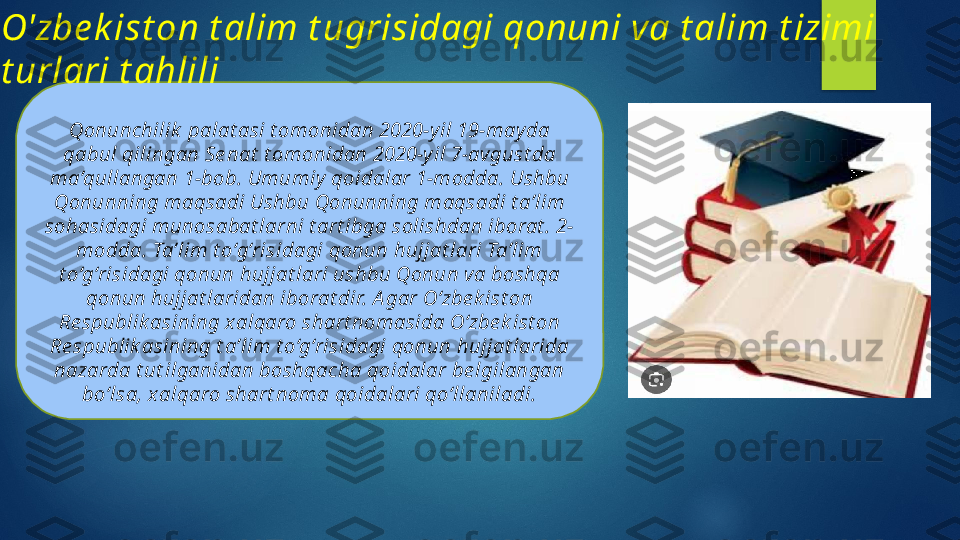 Qonunchilik  palat asi t omonidan 2020-y il 19-may da 
qabul qilingan Se nat  t omonidan 2020-y il 7-avgust da 
ma’qullangan 1-bob. Umumiy  qoidalar 1-modda. Ushbu 
Qonunning maqsadi Ushbu Qonunning maqsadi t a’lim 
sohasidagi munosabat larni t art ibga solishdan iborat . 2-
modda. Ta’lim t o‘g‘risidagi qonun hujjat lari Ta’lim 
t o‘g‘risidagi qonun hujjat lari ushbu Qonun va boshqa 
qonun hujjat laridan iborat dir. A gar O‘zbe k ist on 
Re spublik asining xalqaro shart nomasida O‘zbe k ist on 
Re spublik asining t a’lim t o‘g‘risidagi qonun hujjat larida 
nazarda t ut ilganidan boshqacha qoidalar be lgilangan 
bo‘lsa, x alqaro shart noma qoidalari qo‘llaniladi.O'zbe k ist on  t alim t ugrisidagi qonuni va t alim t izimi 
t urlari t ahlili   