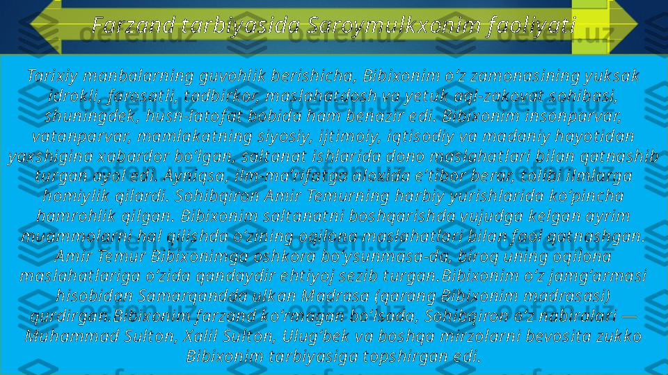 Tarixiy  manbalarning guvohlik  be rishicha, Bibixonim oʻz zamonasining yuk sak  
idrok li, f arosat li, t adbirk or, maslahat dosh va y e t uk  aql-zak ovat  sohibasi, 
shuningde k , husn-lat of at  bobida ham be nazir e di. Bibixonim insonparvar, 
vat anparvar, mamlak at ning siy osiy, ijt imoiy, iqt isodiy  va madaniy hayot idan 
yaxshigina xabardor boʻlgan, salt anat  ishlarida dono maslahat lari bilan qat nashib 
t urgan ayol e di. A y niqsa, ilm-maʼrif at ga aloxida e ʼt ibor be rar, t olibi ilmlarga 
homiy lik  qilardi. Sohibqiron A mir Te murning harbiy  y urishlarida k oʻpincha 
hamrohlik  qilgan. Bibixonim salt anat ni boshqarishda vujudga ke lgan ayrim 
muammolarni hal qilishda oʻzining oqilona maslahat lari bilan f aol qat nashgan. 
A mir Te mur Bibixonimga oshk ora boʻy sunmasa-da, biroq uning oqilona 
maslahat lariga oʻzida qandaydir e ht iy oj sezib t urgan.Bibixonim oʻz jamgʻarmasi 
hisobidan Samarqandda ulk an Madrasa (qarang Bibixonim madrasasi)  
qurdirgan.Bibixonim f arzand k oʻrmagan boʻlsada, Sohibqiron oʻz nabiralari — 
Muhammad Sult on, X alil Sult on, Ulugʻbe k  va boshqa mirzolarni bevosit a zuk k o 
Bibixonim t arbiy asiga t opshirgan e di.F arzand t arbiy asida Saroy mulk xonim f aoliy at i   