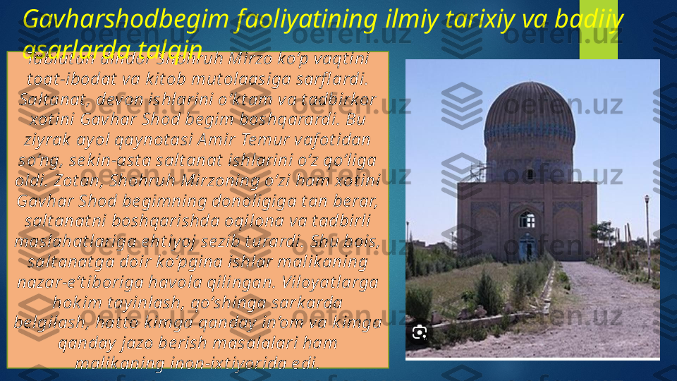 Tabiat an dindor Shohruh Mirzo ko‘p vaqt ini 
t oat -ibodat  va k it ob mut olaasiga sarfl ardi. 
Salt anat , devon ishlarini o‘k t am va t adbirk or 
xot ini Gavhar Shod be gim boshqarardi. Bu 
ziyrak  ay ol qay not asi A mir Te mur vaf ot idan 
so‘ng, se k in-ast a salt anat  ishlarini o‘z qo‘liga 
oldi. Zot an, Shohruh Mirzoning o‘zi ham xot ini 
Gavhar Shod be gimning donoligiga t an be rar, 
salt anat ni boshqarishda oqilona va t adbirli 
maslahat lariga e ht iy oj sezib t urardi. Shu bois, 
salt anat ga doir k o‘pgina ishlar malik aning 
nazar-e’t iboriga havola qilingan. Viloyat larga 
hok im t ayinlash, qo‘shinga sark arda 
be lgilash, hat t o k imga qanday in’om va k imga 
qanday  jazo be rish masalalari ham 
malik aning inon-ixt iy orida e di.Gavharshodbegim  faoliyatining  ilmiy tarixiy va badiiy 
asarlarda talqin   