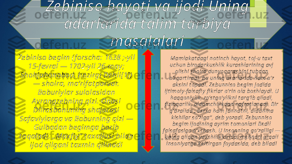 Ze biniso hay ot i va ijodi Uning 
adarlarida t alim t arbiy a 
masalalari
Ze biniso be gim ( f orscha:   ;اسنلا‌بیز1638 -y il 
15-f evral — 1702-y il 26-may ; 
Shohjahonobod, hozirgi De hli[1]) 
— shoira, maʼrif at parvar. 
Boburiy lar sulolasidan 
A vrangze bning qizi. Onasi 
Dilrasbonuning shajarasi 
Saf aviy larga va Boburning qizi — 
Gulbadan be gimga borib 
t aqaladi. „ Maxfi y “  t axallusi bilan 
ijod qilgani t axmin qilinadi Mamlak at dagi not inch hay ot , t oj-u t axt  
uchun birodark ushlik  k urashlarining avj 
olishi shoira dunyoqarashini t ubdan 
oʻzgart iradi, bu uning asarlarida ham oʻz 
ak sini t opadi. Ze bunniso be gim jodida 
ijt imoiy -f alsafi y  fi k rlar oʻrin ola boshlay di. U 
haqqoniy lik , roʻst goʻylik ni t argʻib qiladi, 
fi ribgarlik , aldamchilik dan naf rat lanadi. Bir 
gʻazalida „ Be rsa ham jannat ni, aldanma 
k ishilar soʻziga“ , de b y ozadi. Ze bunniso 
be gim ijodining ay rim t omonlari Be dil 
f alsaf asiga oʻxshash. U insonning goʻzalligi — 
uning qilgan yaxshilik larida, me hnat i orqali 
insoniyat ga ke lt irgan f oydasida, de b biladi   