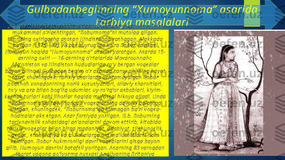 Gulbadanbe gimning “ X umoy unnoma”  asarida 
t arbiy a masalalari
Zamonasining barcha bilimlaridan boxabar boʻlgan, f ors t ilini 
muk ammal oʻzlasht irgan, “ Boburnoma”ni mut olaa qilgan. 
Umrining oxirigacha asosan Hindist onda yashagan, Mak k ada 
boʻlgan (1575—82). A k bar buy rugʻiga k oʻra Bobur va ak asi 
Humoy un haqida “ Humoy unnoma”  asarini yarat gan. A sarda 15-
asrning oxiri — 16-asrning oʻrt alarida Movarounnahr, 
A f gʻonist on va Hindist on hududlarida roʻy  be rgan voqe alar 
bay on qilinadi.Gulbadan be gim o‘z asarida saroy ahlining hay ot  
t arzi, shuningde k , t arixiy  asarlarda uchramaydigan Bobur 
podshoh xonadonining nozik  xususiy at lari, oilaviy sharoit lari, 
t o‘y  va aza bilan bog‘liq udumlar, uy-ro‘zg‘or asboblari, k iyim-
ke chak  t urlari k abi jihozlar haqida muf assal hik oya qiladi. Unda 
“ Boburnoma”da t asvirlangan voqe alarning davomi qalamga 
olingan, shuningde k , “ Boburnoma”ga k irmagan baʼzi voqe a-
hodisalar ak s e t gan. A sar f orsiyda yozilgan. G.b. Boburning 
t arixnavislik  sohasidagi anʼanalarini davom e t t irib, k it obida 
t arixiy voqe alar bilan birga madaniyat , adabiy ot , t ilshunoslik , 
ge ogr., e t nografi y a va b. Sohalarga oid maʼlumot larni ham 
ke lt irgan. Bobur huk mronligi davri voqe alarini qisqa bay on 
qilib, Humoy un davrini bat af sil y orit gan. A sarning 83 varoqdan 
iborat  y agona qoʻlyozma nusxasi A ngliy aning Brit aniy a 
muzey ida saqlanadi.    