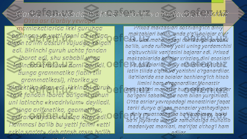 O’rt a asr G’arbiy  y evropa 
mamlak at larida ik k i guruhga 
bo’lingan va y e t t i f anni o’z ichiga 
olgan t a’lim dast uri vujudga k e lgan 
e di. Birinchi guruh ucht a f andan 
iborat  e di, shu sababli unga 
lot incha « t rivium»  nomi be rildi. 
Bunga grammat ik a ( lot in t ili 
grammat ik asi) , rit orik a va 
diale k t ik a k irar e di. I k k inchi guruh 
t o’rt  f andan iborat  bo’lgani uchun 
uni lot incha « k vadrivium»  dey iladi. 
Unga arif me t ik a, ge ome t riy a, 
ast ronomiy a va musiqa k irar e di. 
Hammasi bo’lib bu ye t t i f anni « e t t i 
e rk in san’at »  de b at ash rasm bo’lib 
qoldi. Prixod mak t ablari boshlang’ich diniy  
mak t ablari bo’lib, unda o’g’il bolalar o’qir 
e di. Ular mahalladagi che rk ovga qarashli 
bo’lib, unda ruhoniy  y ok i uning y ordamchisi 
o’qit uvchilik  vazif asini bajarar e di. Prixod 
mak t ablarida bolalar x rist ian dini asoslari 
va qoidalarini, diniy  ashulalar ay t ishni, 
lot in t ilida o’qish va y ozishni o’rganardilar. 
Ba’zilarida e sa bolalar boshlang’ich hisob 
ilmini ham o’rganardilar.Monast ir 
mak t ablari monast ir huzuridagi mak t ablar 
bo’lgani sababli shu nom bilan y urgiziladi. 
O’rt a asrlar y evropadagi monast irlar f aqat  
t ark i duny o qilgan monaxlar y ashay digan 
diniy  muassasagina bo’lib qolmay, balk i 
ba’zi joy larda ular o’z zamonasiga munosib 
madaniy at  mark azi, ma’rif at  o’chog’i ham 
e dilarG’arbiy  Yevropada mak t ab maorifi  va pe dagogik  fi k rlar    