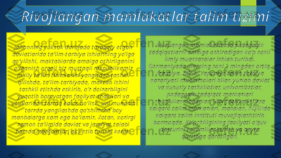 J ahonning y uk sak  darajada t araqqiy  e t gan 
dav lat larida t a’lim-t arbiy a ishlarining y o’lga 
qo’y ilishi, mak t ablarda amalga oshirilganini 
o’rganish orqali biz must aqil re spublik amiz 
milliy  t a’lim t izimlarini y angit dan t ashk il 
qilishda, t a’lim-t arbiy ada, mak t ab ishini 
t ashk il e t ishda e sk irib, o’z dolzarbligini 
y uqot ib boray ot gan f aoliy at  shak llari va 
usullaridan t ezroq halos bo’lish, uni munosib 
t arzda y angilashda qo’shimcha boy  
manbalarga x am e ga bo’lamiz. Zot an, xozirgi 
zamon t a’limida davlat  va jamiy at  t alabi 
hamda manf aat lari ak s e t ib t urishi k e rak . Riv ojlangan mamlak at larda pe dagogik  
t adqiqot larni amalga oshiradigan k o’p sonli 
ilmiy  muassasalar ishlab t uribdi. 
Ge rmaniy ada ularning soni 2 mingdan ort iq. 
F ransiy a, A QSh, Yaponiy a t alim-t arbiy a 
nazariy asi muammolari bilan y uzlab davlat  
va x ususiy  t ashk ilot lar, univ e rsit e t lar, 
pe dagogik  t adqiqot  mark azlari 
shug’ullanmoqdalar. Ular f aoliy at ini e sa 
x alqaro t alim mark azlari, masalan, AQSHda 
x alqaro t alim inst it ut i muvofi qlasht irib 
bormoqda. K o’pchiligining f aoliy at i o’quv 
dast urini t ak omillasht irish va qay t a 
qurishga qarat ilgan.Rivojlangan mamlak at lar t alim t izimi   