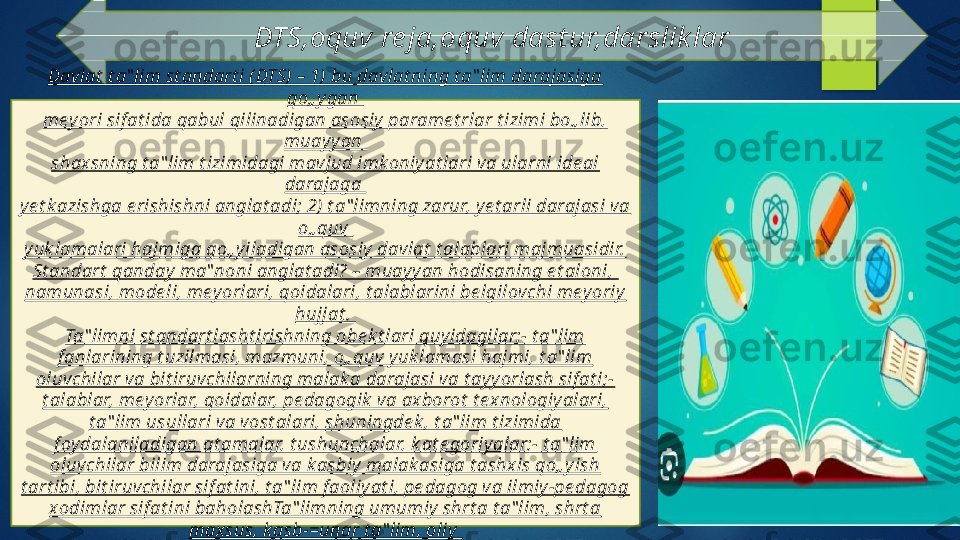 DTS,oquv re ja,oquv dast ur,darslik lar
Davlat  t a‟ lim st andart i ( DTS) – 1) bu davlat ning t a‟ lim darajasiga 
qo„ y gan 
mey ori sif at ida qabul qilinadigan asosiy  parame t rlar t izimi bo„ lib, 
muayy an 
shaxsning t a‟ lim t izimidagi mavjud imk oniy at lari va ularni ide al 
darajaga 
ye t k azishga e rishishni anglat adi; 2) t a‟ limning zarur, ye t arli darajasi va 
o„ quv 
yuk lamalari hajmiga qo„ yiladigan asosiy  davlat  t alablari majmuasidir.
St andart  qanday  ma‟ noni anglat adi? – muayy an hodisaning e t aloni, 
namunasi, mode li, mey orlari, qoidalari, t alablarini be lgilovchi mey oriy  
hujjat . 
Ta‟ limni st andart lasht irishning obe k t lari quyidagilar:- t a‟ lim 
f anlarining t uzilmasi, mazmuni, o„ quv y uk lamasi hajmi, t a‟ lim 
oluvchilar va bit iruvchilarning malak a darajasi va t ay yorlash sif at i;- 
t alablar, meyorlar, qoidalar, pe dagogik  va axborot  t e xnologiy alari, 
t a‟ lim usullari va vost alari, shuningde k , t a‟ lim t izimida 
f oy dalaniladigan at amalar, t ushunchalar, k at e goriy alar;- t a‟ lim 
oluvchilar bilim darajasiga va k asbiy  malak asiga t ashxis qo„ yish 
t art ibi, bit iruvchilar sif at ini, t a‟ lim f aoliy at i, pe dagog va ilmiy -pe dagog 
xodimlar sif at ini baholashTa‟ limning umumiy  shrt a t a‟ lim, shrt a 
maxsus, k asb-=unar t a‟ lim, oliy 
t a‟ lim uchun DTS be lgilanadi.   