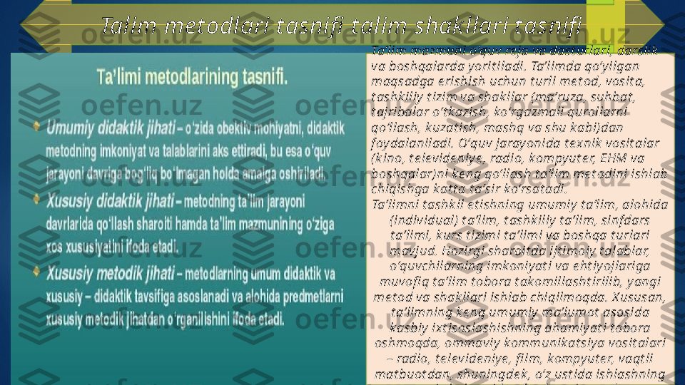 Talim me t odlari t asnifi  t alim shak llari t asnifi
Taʼlim mazmuni oʻquv re ja va dast urlari, darslik  
va boshqalarda y orit iladi. Taʼlimda qoʻyilgan 
maqsadga e rishish uchun t urli me t od, vosit a, 
t ashk iliy  t izim va shak llar ( maʼruza, suhbat , 
t ajribalar oʻt k azish, koʻrgazmali qurollarni 
qoʻllash, k uzat ish, mashq va shu k abi)dan 
f oy dalaniladi. Oʻquv jarayonida t e xnik  vosit alar 
(k ino, t e levide niye , radio, k ompyut e r, EHM va 
boshqalar)ni ke ng qoʻllash t aʼlim me t odini ishlab 
chiqishga k at t a t aʼsir k oʻrsat adi.
Taʼlimni t ashk il e t ishning umumiy  t aʼlim, alohida 
(individual)  t aʼlim, t ashk iliy  t aʼlim, sinf dars 
t aʼlimi, k urs t izimi t aʼlimi va boshqa t urlari 
mavjud. Hozirgi sharoit da ijt imoiy  t alablar, 
oʻquvchilarning imkoniyat i va e ht iyojlariga 
muvofi q t aʼlim t obora t akomillasht irilib, y angi 
me t od va shak llari ishlab chiqilmoqda. X ususan, 
t aʼlimning k e ng umumiy  maʼlumot  asosida 
k asbiy ixt isoslashishning ahamiy at i t obora 
oshmoqda, ommaviy k ommunik at siy a vosit alari 
– radio, t e levide niy e , fi lm, kompy ut e r, vaqt li 
mat buot dan, shuningde k , oʻz ust ida ishlashning 
t urli shak llaridan f oy dalanilmoqda.   