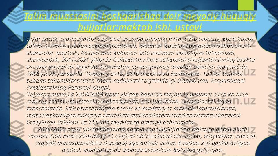 Talim muassasini boshqarishga doir mey oriy  huquqiy  
hujjat lar:mak t ab ishi, ust avi
I lg‘or xorijiy  mamlak at lar t ajribasi asosida umumiy  o‘rt a, o‘rt a maxsus, k asb-hunar 
t a’limi t izimini t ubdan t ak omillasht irish, malak ali k adrlar t ay y orlash uchun shart -
sharoit lar y arat ish, k asb-hunar k olle jlari bit iruvchilari bandligini t a’minlash, 
shuningde k , 2017-2021 y illarda O‘zbe k ist on Re spublik asini rivojlant irishning be sht a 
ust uv or y o‘nalishi bo‘y icha Harak at lar st rat e giy asini amalga oshirish maqsadida 
2018 y il 25 y anvarda “ Umumiy  o‘rt a, o‘rt a maxsus va k asb-hunar t a’limi t izimini 
t ubdan t ak omillasht irish chora-t adbirlari t o‘g‘risida”gi O‘zbe k ist on Re spublik asi 
Prezide nt ining F armoni chiqdi.
X ujjat ga muv ofi q 2018/ 2019 o‘quv y ilidan boshlab majburiy  umumiy  o‘rt a v a o‘rt a 
max sus t a’lim umumt a’lim mak t ablarida, shu jumladan, ix t isoslasht irilgan 
mak t ablarda, ix t isoslasht irilgan san’at  va madaniy at  mak t ab-int e rnat larida, 
ixt isoslasht irilgan olimpiy a zaxiralari mak t ab-int e rnat larida hamda ak ade mik  
lit sey larda uzluk siz va 11 y illik  muddat da amalga oshirilaishi;
2019/ 2020 o‘quv  y ilidan boshlab k asb-hunar k olle jlariga o‘qishga qabul qilish 
umumt a’lim mak t ablarining 11-sinfl ari bit iruvchilari hisobidan, ix t iy oriy lik  asosida, 
t e gishli mut ax assislik k a (k asbga)  e ga bo‘lish uchun 6 oy dan 2 y ilgacha bo‘lgan 
o‘qit ish muddat larida amalga oshirilishi bulgilab qo‘y ilgan.   