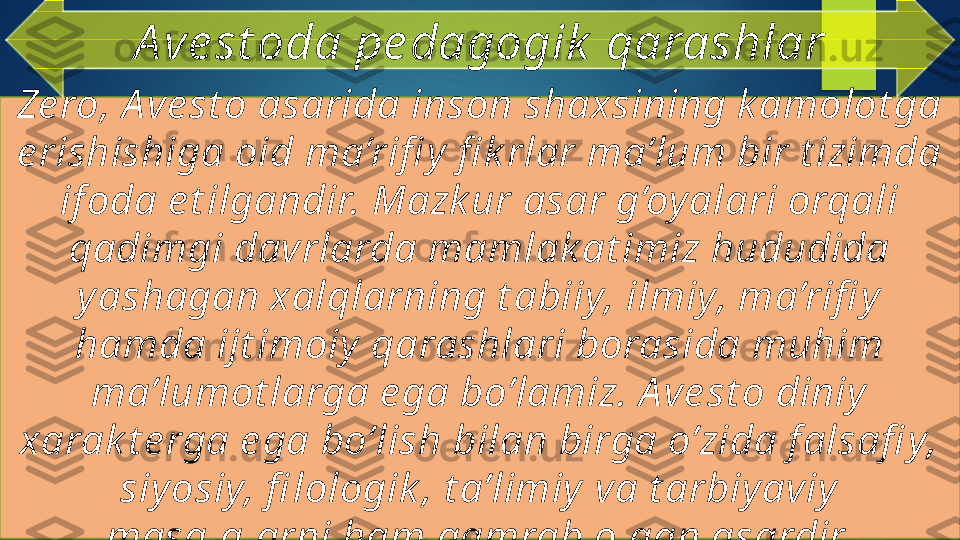 Ze ro, A ve st o asarida inson shaxsining k amolot ga 
e rishishiga oid ma’rifi y  fi k rlar ma’lum bir t izimda 
if oda e t ilgandir. Mazk ur asar g’oy alari orqali 
qadimgi davrlarda mamlak at imiz hududida 
yashagan xalqlarning t abiiy, ilmiy, ma’rifi y 
hamda ijt imoiy  qarashlari borasida muhim 
ma’lumot larga e ga bo’lamiz. A ve st o diniy 
xarak t e rga e ga bo’lish bilan birga o’zida f alsafi y, 
siy osiy, fi lologik , t a’limiy va t arbiy aviy  
masalalarni ham qamrab olgan asardir. A ve st oda pe dagogik  qarashlar   