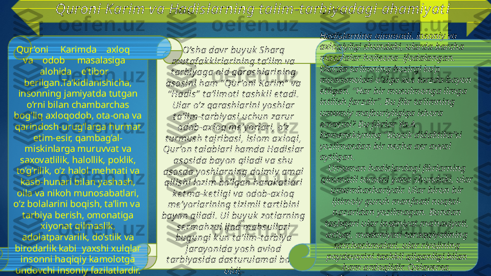 Quroni K arim va Hadislarning t alim-t arbiyadagi ahamiyat i
O’sha davr buyuk  Sharq 
mut af ak k irlarining t a’lim va 
t arbiy aga oid qarashlarining 
asosini ham “ Qur ’oni Karim”  va 
“ Hadis”  t a’limot i t ashk il e t adi. 
Ular o’z qarashlarini yoshlar 
t a’lim-t arbiyasi uchun zarur 
odob-axloq me’y orlari, o’z 
t urmush t ajribasi, islom axloqi, 
Qur ’on t alablari hamda Hadislar 
asosida bayon qiladi va shu 
asosda yoshlarning doimiy  amal 
qilishi lozim bo’lgan harak at lari 
ke t ma-ke t ligi va odob-axloq 
me’y orlarining t izimli t art ibini 
bay on qiladi. Ul buy uk  zot larning 
se rmahzul ijod mahsullari 
bugungi k un t a’lim-t arbiya 
jaray onida y osh avlod 
t arbiy asida dast urulamal bo’la 
oldi.Qur’oni     Karimda    axloq     
va    odob     masalasiga    
alohida    e’tibor    
berilgan.Ta’kidlanishicha, 
insonning jamiyatda tutgan 
o’rni bilan chambarchas 
bog’liq axloqodob, ota-ona va 
qarindosh-urug’larga hurmat 
etim-esir, qambag’al-
miskinlarga muruvvat va 
saxovatlilik, halollik, poklik, 
to’g’rilik, o’z halol mehnati va 
kasb-hunari bilan yashash, 
oila va nikoh munosabatlari, 
o’z bolalarini boqish, ta’lim va  
tarbiya berish, omonatiga 
xiyonat qilmaslik, 
adolatparvarlik, do’stlik va 
birodarlik kabi  yaxshi xulqlar 
insonni haqiqiy kamolotga 
undovchi insoniy fazilatlardir. Hadislarning qimmatli, insoniy va 
axloqiyligi shundaki, ularda barcha 
masalalar holisona  ifodalangan. 
Ularda ta’limning hozirgi ko’p 
muammolari o’ziga xos tarzda bayon 
etilgan. “Har bir musulmonga ilmga 
intilish farzdir”. Bu fikr ta’limning 
umumiy majburiyligiga ishora 
emasmi? Bu fikrlar Ya.A. 
Kamenskiyning “Buyuk didaktika”si 
yozilmasdan bir necha asr avval 
aytilgan.
Umuman hadislardagi fikrlarning 
qimmatli tomoni yana shundaki, ular 
umumbashariydir. Ular biron bir 
ijtimoiy guruh manfaati nuqtai-
nazaridan yozilmagan. Bundan 
tashqari ular insoniyat ma’naviyati, 
axloqi, madaniyati taraqqiyotining 
sarchashmalari, ular rivojining 
poydevorini tashkil qilganligi bilan 
ham ardoqlidir. Qolaversa, 
hadislarning o’zi ham xikmat, ham 
ilmdir.   