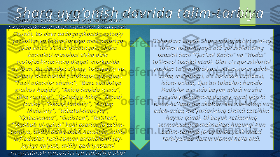 Sharq uy g’onish davrida t alim-t arbiy a
I nsoniy at  t arix ida Sharq uy g’onish davri 
pe dagogik asi alohida ahamiy at  k asb e t adi. 
Chunk i, bu davr pe dagogik asida ax loqiy  
f azilat lar va t a’lim-t arbiy a masalalariga 
juda k at t a e’t ibor qarat ilgan. Shax s 
k amolot i masalasi o’sha dav r 
mut af ak k irlarining diqqat  mark azida 
bo’lgan. Bu dav rda t a’limiy, t arbiy aviy  v a 
ax loqiy  mazmunda y arat ilgan quy idagi; 
“ F ozil odamlar shahri” , “ Bax t  saodat ga 
e rishuv  haqida” , “A x loq haqida risola” , 
“ I shq risolasi” , “ Qut adg’u bilig” , “A xloqi 
Nasriy ” , “A x loqi J amoliy ” , “A xloqi 
Muhsiniy ” , “ Hibat ul-haqoy iq” , 
“ Qobusnoma” , “ Gulist on” , “ Bo’st on” , 
“ Mahbub ul-qulub”  k abi asarlarda t a’lim-
t arbiy a, milliy  axloq-odob borasida, milliy  
urf -odat lar, t urli-t uman an’analarni joy -
joy iga qo’y ish, milliy  qadriy at larni 
rivojlant irish masalalariga alohida e’t ibor 
qarat ilgan. O’sha davr buy uk  Sharq mut af ak k irlarining 
t a’lim va t arbiy aga oid qarashlarining 
asosini ham “ Qur ’oni K arim”  va “ Hadis”  
t a’limot i t ashk il e t adi. Ular o’z qarashlarini 
y oshlar t a’lim-t arbiy asi uchun zarur odob-
axloq me’y orlari, o’z t urmush t ajribasi, 
islom ax loqi, Qur ’on t alablari hamda 
Hadislar asosida bay on qiladi va shu 
asosda y oshlarning doimiy  amal qilishi 
lozim bo’lgan harak at lari k e t ma-k e t ligi va 
odob-ax loq me’y orlarining t izimli t art ibini 
bay on qiladi. Ul buy uk  zot larning 
se rmahzul ijod mahsullari bugungi k un 
t a’lim-t arbiy a jaray onida y osh avlod 
t arbiy asida dast urulamal bo’la oldi.   