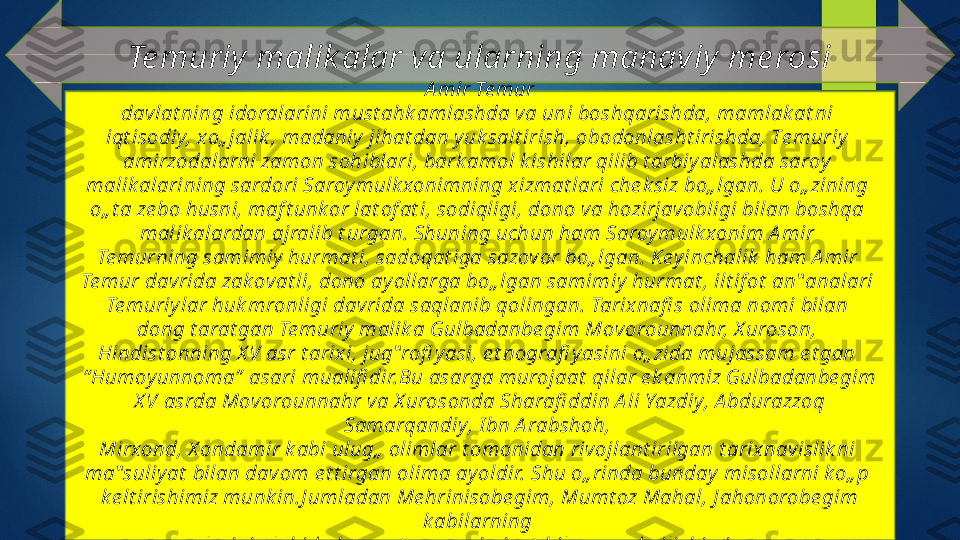 Te muriy  malik alar va ularning manaviy  me rosi
  А mir Те mur 
davlat ning idoralarini must ahk amlashda va uni boshqarishda, mamlak at ni 
iqt isodiy, хo„ jalik , madaniy  jihat dan y uk salt irish, оbodonlasht irishda, Tе muriy  
amirzodalarni zamon sohiblari, bark amol k ishilar qilib t arbiy alashda saroy  
malik alarining sardori Saroy mulk xonimning xizmat lari che k siz bo„ lgan. U o„ zining 
o„ t a ze bo husni, maf t unk or lat of at i, sodiqligi, dono va hozirjavobligi bilan boshqa 
malik alardan ajralib t urgan. Shuning uchun ham Saroy mulk xonim А mir 
Те murning samimiy  hurmat i, sadoqat iga sazov or bo„ lgan. Key inchalik  ham А mir 
Те mur dav rida zak ovat li, dono ay ollarga bo„ lgan samimiy  hurmat , ilt if ot  an‟ analari 
Те muriy lar huk mronligi davrida saqlanib qolingan. Tarix nafi s olima nomi bilan 
dong t arat gan Te muriy  malik a Gulbadanbe gim Моvorounnahr, Х uroson, 
Hindist onning X V asr t arixi, jug‟ rofi y asi, e t nografi y asini o„ zida mujassam e t gan 
“ Humoy unnoma”  asari mualifi dir.Bu asarga murojaat  qilar e k anmiz Gulbadanbe gim 
X V аsrda Моvorounnahr va Х urosonda Sharafi ddin A li Yazdiy, А bdurazzoq 
Samarqandiy, I bn А rabshoh, 
Мirxond, Х оndamir k abi ulug„  olimlar t omonidan rivojlant irilgan t arix navislik ni 
ma‟ suliy at  bilan dav om e t t irgan olima ay oldir. Shu o„ rinda bunday  misollarni k o„ p 
k e lt irishimiz munk in.J umladan Ме hrinisobe gim, Мumt oz Маhаl, J ahonorobe gim 
k abilarning 
nomlarini alohida hurmat  va samimiy at  bilan qay d qilishimiz zarur.   