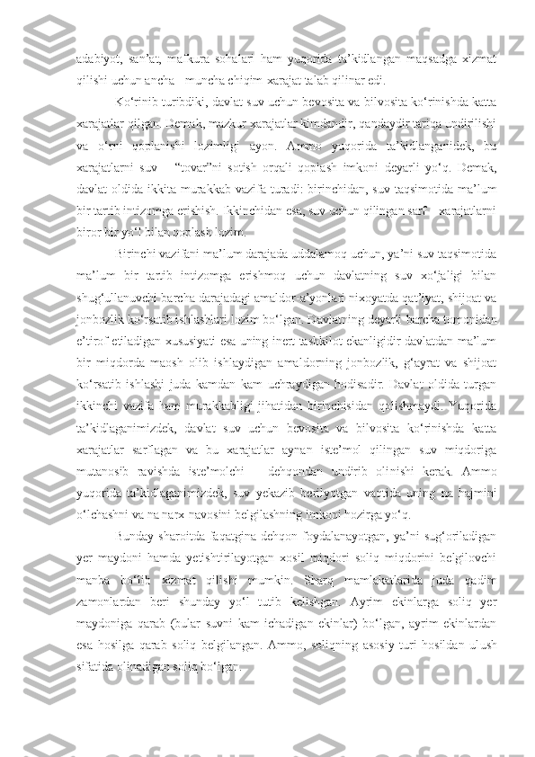 adabiyot,   san’at,   mafkura   sohalari   ham   yuqorida   ta’kidlangan   maqsadga   xizmat
qilishi uchun ancha - muncha chiqim-xarajat talab qilinar edi.
Ko‘rinib turibdiki, davlat suv uchun bevosita va bilvosita ko‘rinishda katta
xarajatlar qilgan. Demak, mazkur xarajatlar kimdandir, qandaydir tariqa undirilishi
va   o‘rni   qoplanishi   lozimligi   ayon.   Ammo   yuqorida   ta’kidlanganidek,   bu
xarajatlarni   suv   –   “tovar”ni   sotish   orqali   qoplash   imkoni   d e yarli   yo‘q.   Demak,
davlat  oldida ikkita murakkab  vazi f a turadi:  birinchidan, suv  taqsimotida ma’lum
bir tartib intizomga erishish. Ikkinchidan esa, suv uchun qilingan sarf – xarajatlarni
biror bir yo‘l bilan qoplash lozim.
Birinchi vazifani ma’lum darajada uddalamoq uchun, ya’ni suv taqsimotida
ma’lum   bir   tartib   intizomga   erishmoq   uchun   davlatning   suv   xo‘jaligi   bilan
shug‘ullanuvchi barcha darajadagi amaldor-a’yonlari nixoyatda qat’iyat, shijoat va
jonbozlik ko‘rsatib ishlashlari lozim bo‘lgan. Davlatning deyarli  barch a tomonidan
e’tirof etiladigan xususiyati esa uning inert tashkilot ekanligidir-davlatdan ma’lum
bir   miqdorda   m a osh   olib   ishlaydigan   amaldorning   jonbozlik,   g‘ayrat   va   shijoat
ko‘rsatib   ishlashi   juda   kamdan   kam   uchraydigan   hodisadir.   Davlat   oldida   turgan
ikkinchi   vazifa   ham   murakkabligi   jihatidan   birinchisidan   qolishmaydi.   Yuqorida
ta’kidlaganimizdek,   davlat   suv   uchun   bevosita   va   bilvosita   ko‘rinishda   katta
xarajatlar   sarflagan   va   bu   xarajatlar   aynan   iste’mol   qilingan   suv   miqdoriga
mut a nosib   ravishda   iste’molchi   –   dehqondan   undirib   oli ni sh i   kerak.   Ammo
yuqorida   ta’kidlaganimizdek,   suv   yekazib   berilyotgan   vaqtida   uning   na   hajmi ni
o‘lchashni va na narx - navosini belgilashning imkoni hozirga yo‘q.
Bunday   sharoi t da  faqatgina   dehqon   foydalanayotgan,   ya’ni   sug‘oriladigan
yer   maydoni   hamda   yetishtirilayotgan   xosil   miqdori   soliq   miqdorini   belgilovchi
manba   bo‘lib   xizmat   qilishi   mumkin.   Sharq   mamlakatlarida   juda   qadim
zamonlardan   beri   shunday   yo‘l   tutib   kelishgan.   Ayrim   ekinlarga   soliq   yer
maydoniga   qarab   (bular   suvni   kam   ichadigan   ekinlar)   bo‘lgan,   ayrim   ekinlardan
esa   hosilga   qarab   soliq   belgilangan.   Ammo,   soliqning   asosiy   turi   hosildan   ul u sh
sifatida olinadigan soliq bo‘lgan. 