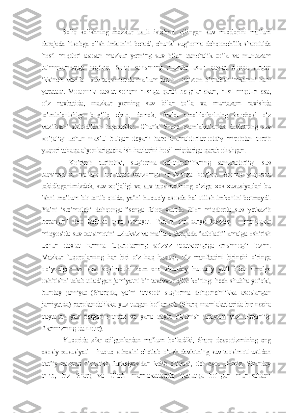 Soliq   solishning   mazkur   usuli   iste’mol   qilingan   suv   miqdorini   ma’lum
darajada   hisobga   olish   imkonini   beradi,   chunki   sug‘orma   dehqonchilik   sharoitida
hosil   miqdori   asosan   mazkur   yerning   suv   bilan   qanchalik   to‘la   va   muntazam
ta’minlanishiga   bog‘liq.   Soliq   solishning   mazkur   usuli   davlat   oldida   turgan
ikkinchi vazifa - suv taqsimotida ma’lum tartib - intizom o‘rnatish imkonini ham
yaratadi.  Modomiki   davlat   soliqni   hosilga   qarab   belgilar   ekan,   hosil   miqdori   esa,
o‘z   navbatida,   mazkur   yerning   suv   bilan   to‘la   va   muntazam   rav i shda
ta’minlanishiga   bog‘liq   ekan,   demak,   davlat   amaldorlarining   barchasi   o‘z
vazifasini   sidqidildan   bajaradilar.   Chunki   Sharq   mamlakatlarida   davlatning   suv
xo‘jaligi   uchun   mas’ul   bulgan   deyarli   barcha   amaldorlar-oddiy   mirobdan   tortib
yuqori tab aq a a’yonlarigacha ish haqlarini hosil miqdariga qarab olishgan.
  Ko‘rinib   turibdiki,   sug‘orma   dehqonchilikning   samaradorligi   suv
taqsimotida   ma’lum   bir   tartib-intizomga   erishishga   bog‘liq.   Ammo   yuqorida
takidlaganimizdek, suv  xo‘jaligi  va suv  taqsimotining o‘ziga  xos xususiyatlari  bu
ishni ma’lum bir tartib-qoida, ya’ni huquqiy asosda hal qilish imkonini bermaydi.
Ya’ni   iste’molchi   dehqonga   “senga   falon   vaqtda   falon   miqdorda   suv   yetkazib
beraman”   deb   kafolat   bera   olmaydi.   Butun   bir   daryo   havzasi   –   mamlakat
miqyosida suv taqsimotini uzluksiz va ma’lum darajada “adolatli” amalga oshirish
uchun   davlat   hamma   fuqarolarning   so‘zsiz   itoatkorligiga   erishmog‘ i   lozim.
Mazkur   fuqorolarning   har   biri   o‘z   haq   huquqi,   o‘z   manfaatini   birinchi   o‘ringa
qo‘yadigan   va   suv   taqsimotini   ham   ana   shunday   huquqiy   yo‘l   bilan   amalga
oshirishni talab qiladigan jamiyatni bir tasavvur qilib ko‘ring: hech shubha yo‘qki,
bunday   jamiyat   (Sharq da ,   ya’ni   iqtisodi   sug‘orma   dehqonchilikka   asoslangan
jamiyatda) parokandalik ka   yuz tutgan bo‘lar  edi  (Sharq mamlakatlarida bir necha
qaytadan   yuz   bergan   inqiroz   va   yana   qayta   tiklanish   jarayoni   yuz   berganli gi
fikrimizning dalilidir).
Yuqorida   zikr   etilganlardan   ma’lum   bo‘ladiki,   Sharq   despotizmining   eng
asosiy xususiyati – huquq sohasini chetlab o‘tish davlatning suv taqsimoti ustidan
qat’iy   nazorat   o‘rnatish   funksiyasidan   kelib   chiqadi,   deb   ayta   olamiz.   Shunday
qilib,   biz   Sharq   va   G‘arb   mamlakatlarida   huquqqa   bo‘lgan   munosabatni 