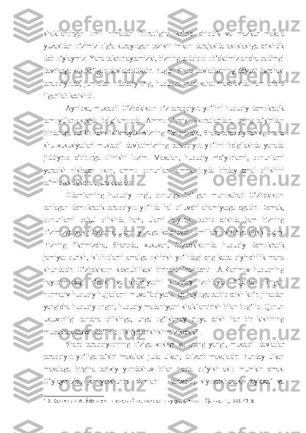 shakllantirgan   omil   nimadan   iboratligini   ko‘rib   chiqdik   va   maz kur   masala
yuzasidan   o‘zimiz   olg‘a   surayotgan   tez i sni   imkon   darajasida   asoslashga   erishdik
deb o‘ylaymiz. Yana takror aytamizki, bizning tadqiqot ob’ektimiz ancha qadimgi
davrlarga xos bo‘lgan davlatchilikdir. Bugun Sharq davlatlarining deyarli barchasi
taraqqiyotda,   jumladan   huquqiy   ong,   huquqqa   munosabat   masalasida   ham   ancha
ilgarilab ketishdi.
Ayniqsa ,   mustaqil   O‘zbekiston   o‘z   taraqqiyot   yo‘lini   huquqiy   demokratik
tamoyillar   asosida   belgilamoqda.   Ammo   o‘tmish   asoratlaridan,   uning   ta’siridan
birdaniga qutilib ham bo‘lmaydi. Bizning fikrimizcha, Sharq taraqqiyotining mana
shu   xususiyatlari   mustaqil   davlatimizning   taraqqiyot   y o‘ lini   belgilashda   yanada
jiddiyroq   e’tiborga   olinishi   lozim.   Masalan ,   huquqiy   me’yorlarni,   qonunlarni
yaratish   nisbatan   oson,   ammo   qonunlar   hamma   joyda   birday   amal   qilishini
ta’minlash ancha murakkabdir.
Odamlarning   huquqiy   ongi,   qonunga   bo‘lgan   munosabati   O‘zbekiston
tanlagan   demokratik   taraqqiyot   yo‘lida   hal   qiluvchi   ahamiyatga   egadir.   Demak,
qonunlarni   qabul   qilishda   ham,   ularni   hayotga   tatbiq   etishda   ham   bizning
o‘zimizga   xos   jihatlarni,   ularni   yuzaga   keltiruvchi   omillarni   xisobga   olish   lozim.
Bizning   fikrimizcha,   Sharqda,   x u susan,   O‘zbekistonda   huquqiy   demokratik
jamiyat   qurish,   islohotlarni   amalga   oshirish   yo‘lidagi   eng   katta   qiyinchilik   mana
shundadir.   O‘zbekiston   Respublikasi   birinchi   Prezidenti   I.A.Karimov   huquqning
hayotimizdagi   o‘ rnini   va   ahamiyatini   shunday   izohlaydi:   “Qabul   qilingan
normativ-huquqiy hujjatlarni muv a ffaqiyat bilan hayotga tatbiq etish ko‘ p  jihatdan
yangicha huquqiy ongni, huquqiy madaniyatni shakllantirish bilan bog‘liq. Qonun
ustuvorligi   tantana   qilishiga,   unga   og‘ishmay   rioya   etish   har   bir   kishining
muqaddas burchi bo‘lib qolishiga erishishimiz kerak” 1
.
Sharq   taraqqiyotining   o‘ziga   xosligi   va   uning   yangi,   mustaqil   davlatlar
taraqqiyot   yo‘liga   ta’siri   masalasi   juda   ulkan,   dolzarb   masaladir.   Bunday   ulkan
masalaga   birgina   tarixiy   yondashuv   bilan   nuqta   qo‘yish   aslo   mumkin   emas.
O‘ylaymizki,   jamiyatshunos   olimlar   –   tarixchi,   siyosatshunos,   faylasuf   va
1
15. Каримов И.А. Ўзбекистон иқтисодий ислоҳотларни чуқурлаштириш йўлида. Т., 1995. 42- б. 