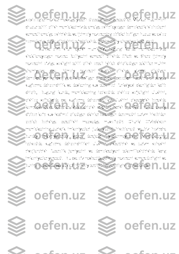 sotsiologlar   mazkur mavzuga yetarli diqqat-e’tibor qaratadilar. Mazkur muammoni
chuqur tahlil qilish mamlakatimizda amalga oshirilayotgan demokratik islohotlarni
samarali amalga oshirishda va ijtimoiy nazoratning ob’ekti bo‘lgan   huquq va axloq
normalariga rioya qilinishini ta’minlashda muhim ilmiy ahamiyat kasb etadi.
Xulosa   qilib   shuni   aytish   mumkinki,   bugungi   kunda   mamlakatimizda
shakllanayotgan   nazorat   faoliyatini   samarali   qilishda   G‘arb   va   Sharq   ijtimoiy
nazoratini   o‘ziga   xosligini   tahlil   qilish   orqali   ishlab   chiqiladigan   takliflar   muhim
ahamiyatga   ega.   Ijtimoiy   nazoratni   kuchli   qilishga   xizmat   qiladigan
demokratiyaning   rivojiga   to‘siq   bo‘lgan   Sharqona   despotizmni   keltirib   chiqargan
sug‘orma   dehqonchilik   va   davlatning   suv   taqsimoti   funksiyasi   ekanligidan   kelib
chiqib,     bugungi   kunda,   mamlakatning   iqtisodida   qishloq   xo‘jaligini   ulushini,
qishloq   xo‘jaligida   esa   sug‘orma   dehqonchilikni   ulushini   qisqartirish   borasida
kompleks   chora-tadbirlar   ishlab   chiqish   taklifini   berish   mumkin.   Bunda   asosiy
e’tibor ko‘p suv iste’mol qiladigan ekinlar beradigan daromadni  turizm hisobidan
qoplab   borishga   qaratilishi   maqsadga   muvofiqdir.   Chunki   O‘zbekiston
mamlakatining   turistik   imkoniyatlari   juda   yuqori   hisoblanadi   va   biz   hozircha
bunday   imkoniyatlardan   yetarli   darajada   foydalanmayapmiz.   Mamlakatning
iqtisodida   sug‘orma   dehqonchilikni   ulushini   qisqartirish   va   turizm   sohasini
rivojlantirish   fuqarolik   jamiyatini   va   demokratiyani   takomillashtirishda   keng
imkoniyatlar yaratadi.   Bu esa o‘z navbatida ijtimoiy nazoratni samaradorligini va
buning natijasida esa adolatli ijtimoiy tartibni barqarorligini ta’minlanadi. 