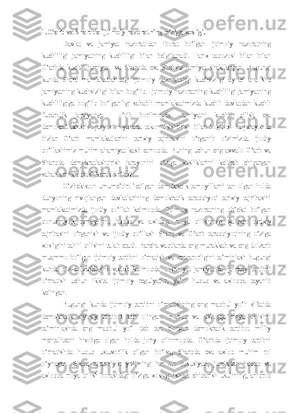 1.G‘arb va Sharqda ijtimoiy nazoratning  o‘ziga xosligi.
Davlat   va   jamiyat   nazoratidan   iborat   bo‘lgan   ijtimoiy   nazoratning
kuchliligi   jamiyatning   kuchliligi   bilan   belgilanadi.   Tarix   taqozosi   bilan   bilan
G‘arbda   kuchli   jamiyat     va   Sharqda   esa   kuchsiz   jamiyat   shakllangan.   Bugungi
kunda   Sharq   mamlakatlaridagi   ijtimoiy   nazoratning   kuchsizligi   aynan   ana   shu
jamiyatning   kuchsizligi   bilan   bog‘liq.   Ijtimoiy   nazoratning   kuchliligi   jamiyatning
kuchliligiga   bog‘liq   bo‘lganligi   sababli   mamlakatimizda   kuchli   davlatdan   kuchli
fuqarolik   jamiyatiga     o‘tib   borilmoqda.   Jamiyatni   kuchli   qilish   esa
demokratlashtirish   jaryonini   yanada   takomillashtirish   bilan   bog‘liq.   Bu   jarayonda
bizlar   G‘arb   mamlakatlarini   tarixiy   tajribasini   o‘rganib   o‘zimizda   ijodiy
qo‘llashimiz   muhim   ahamiyat   kasb   etmoqda.   Buning   uchun   eng  avvalo   G‘arb   va
Sharqda   demokratlashtirish   jarayonini   o‘ziga   xosliklarini   keltirib   chiqargan
sabablarni aniqlash kerak bo‘ladi.
O‘zbekiston   umume’tirof   etilgan   demokratik   tamoyillarni   tan   olgan   holda
dunyoning   rivojlangan   davlatlarining   demokratik   taraqqiyoti   tarixiy   tajribasini
mamlakatimizda   ijodiy   qo‘llab   kelmoqda.   Ijtimoiy   nazoratning   ob’ekti   bo‘lgan
qonunniylik   tamoyilini,   huquq   va   axloqqa   rioya   qilishning   xalqaro   tarixiy
tajribasini   o‘rganish   va   ijodiy   qo‘llash   Sharq   va   G‘arb   taraqqiyotining   o‘ziga
xosligini tahlil qilishni talab etadi. Barcha vaqtlarda eng murakkab va eng dolzarb
muammo   bo‘lgan   ijtimoiy   tartibni   o‘rnatish   va   barqarorligini   ta’minlash   bugungi
kunda   o‘z   dolzarbligini   saqlab   kelmoqda.   Insoniyat   jamiyatida   ijtimoiy   tartibni
o‘rnatish   uchun   ikkita   ijtimoiy   regulyator,   ya’ni   huquq   va   axloqqa   tayanib
kelingan. 
Bugungi   kunda   ijtimoiy   tartibni   o‘rnatishning   eng   maqbul   yo‘li   sifatida
demokratik   siyosiy   tartibot   tan   olingan.   Huquq   va   axloqqa   rioya   qilishni
ta’minlashda   eng   maqbul   yo‘l   deb   tan   olingan   demokratik   tartibot   milliy
mentalitetni   hisobga   olgan   holda   joriy   qilinmoqda.   G‘arbda   ijtimoiy   tartibni
o‘rnatishda   huquq   ustuvorlik   qilgan   bo‘lsa,   Sharqda   esa   axloq   muhim   rol
o‘ynagan.   Sharq   taraqqiyot   y o‘ lining   har   bir   hususiyati ,   jumladan   huquq   va
axloqqa   rioya   qilish   borasidagi   o‘ziga   xosligi   ishlab   chiqarish   usulining,   aniqroq 