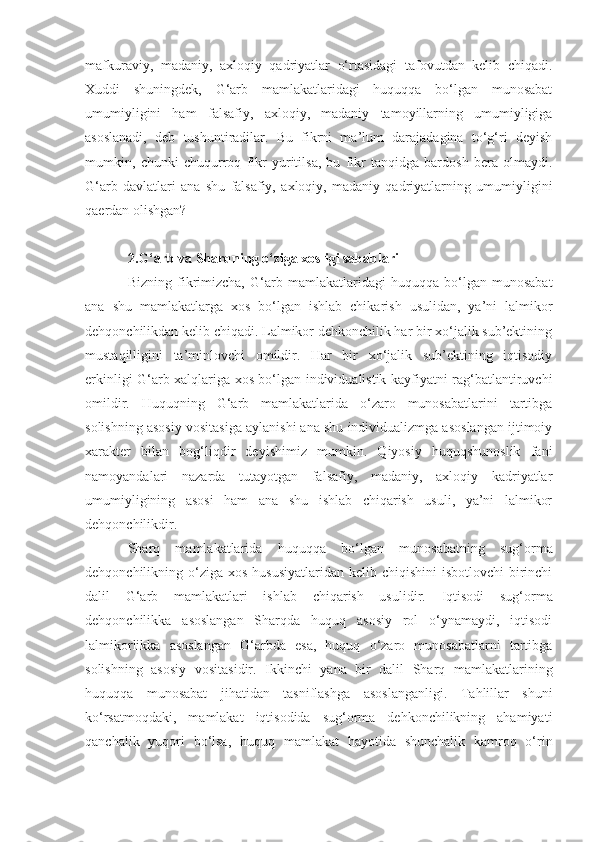 mafkuraviy,   madaniy,   axloqiy   qadriyatlar   o‘rtasidagi   tafovutdan   kelib   chiqadi.
Xuddi   shuningdek,   G‘arb   mamlakatlaridagi   huquqqa   bo‘lgan   munosabat
umumiyligini   ham   falsafiy,   axloqiy,   madaniy   tamoyillarning   umumiyligiga
asoslanadi,   deb   tushuntiradilar.   Bu   fikrni   ma’lum   darajadagina   to‘g‘ri   deyish
mumkin,   chunki   chuqurroq   fikr   yuritilsa,   bu   fikr   tanqidga   bardosh   bera   olmaydi.
G‘arb   davlatlari   ana   shu   falsafiy,   axloqiy,   madaniy   qadriyatlarning   umumiyligini
qaerdan olishgan?
2.G‘arb va Sharqning o‘ziga xosligi sabablari
Bizning   fikrimizcha,   G‘arb   mamlakatlaridagi   huquqqa   bo‘lgan   munosabat
ana   shu   mamlakatlarga   xos   bo‘lgan   ishlab   chikarish   usulidan,   ya’ni   lalmikor
dehqonchilikdan kelib chiqadi. Lalmikor dehkonchilik har bir xo‘jalik sub’ektining
mustaqilligini   ta’minlovchi   omildir.   Har   bir   xo‘jalik   sub’ektining   iqtisodiy
erkinligi G‘arb xalqlariga xos bo‘lgan individualistik kayfiyatni rag‘batlantiruvchi
omil dir.   Huquqning   G‘arb   mamlakatlarida   o‘zaro   munosabatlarini   tartibga
solishning asosiy vositasiga aylanishi ana shu individualizmga asoslangan ijtimoiy
xarakter   bilan   bog‘liqdir   deyishimiz   mumkin.   Qiyosiy   huquqshunoslik   fani
namoyandalari   nazarda   tutayotgan   falsafiy,   madaniy,   axloqiy   kadriyatlar
umumiyligining   asosi   ham   ana   shu   ishlab   chiqarish   usuli,   ya’ni   lalmikor
dehqonchilikdir. 
Sharq   mamlakatlarida   huquqqa   b o‘ lgan   munosabatning   sug‘orma
dehqonchilikning o‘ziga  xos hususiyatlaridan  kelib chiqishini  isbotlovchi  birinchi
dalil   G‘arb   mamlakatlari   ishlab   chiqarish   usuli dir.   Iqtisodi   sug‘orma
dehqonchilikka   asoslangan   Sharqda   huquq   asosiy   rol   o‘ynamaydi,   iqtisodi
lalmikorlikka   asoslangan   G‘arbda   esa,   huquq   o‘zaro   munosabatlarni   tartibga
solishning   asosiy   vositasidir.   Ikkinchi   yana   bir   dalil   Sharq   mamlakatlarining
huquqqa   munosabat   jihatidan   tasniflashga   asoslanganligi.   Tahlillar   shuni
ko‘rsatmoqdaki,   mamlakat   iqtisodida   sug‘orma   dehkonchilikning   ahamiyati
qanchalik   yuqori   bo‘lsa,   huquq   mamlakat   hayotida   shunchalik   kamroq   o‘rin 