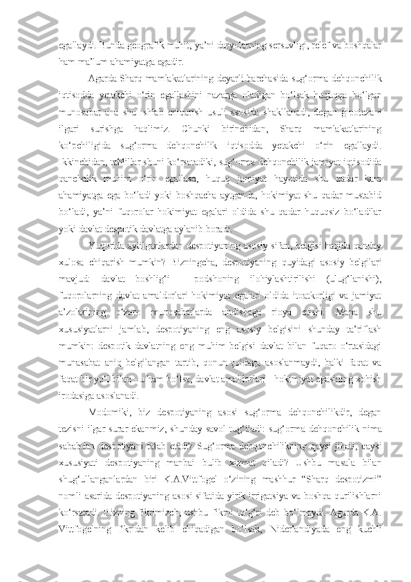 egallaydi. Bunda geografik muhit, ya’ni daryolarning sersuvligi, relef va boshqalar
ham ma’lum ahamiyatga egadir. 
Agarda Sharq mamlakatlarining deyarli barchasida sug‘ o rma dehqonchilik
iqtisodda   yetakchi   o‘rin   egallashini   nazarga   oladigan   bo‘lsak   huquqqa   bo‘lgan
munosabat   ana   shu   ishlab   chiqarish   usuli   asosida   shakllanadi,   degan   gipotezani
ilgari   surishga   haqlimiz.   Chunki   birinchidan,   Sharq   mamlakatlarining
ko‘pchiligida   sug‘or ma   dehqonchilik   iqtisodda   yetakchi   o‘rin   egallaydi.
Ikkinchidan, tahlillar shuni ko‘rsatadiki, sug‘orma dehqonchilik jamiyat iqtisodida
qanchalik   muhim   o‘rin   egallasa,   huquq   jamiyat   hayotida   shu   qadar   kam
ahamiyatga   ega   bo‘ladi   yoki   boshqacha   aytganda,   hokimiyat   shu   qadar   mustabid
bo‘ladi,   ya’ni   fuqorolar   hokimiyat   egalari   oldida   shu   qadar   huquqsiz   bo‘ladilar
yoki davlat despotik davlatga aylanib boradi.
Yuqorida aytilganlardan despotiyaning asosiy sifati, belgisi haqida qanday
xulosa   chiqarish   mumkin?   Bizningcha,   despotiyaning   quyidagi   asosiy   belgilari
mavjud:   davlat   boshlig‘i   -   podshoning   ilohiylashtirilishi   (ulug‘lanishi),
fuqorolarning   davlat   amaldorlari   hokimiyat   egalari   oldida   itoatkorligi   va   jamiyat
a’zolarining   o‘zaro   munosabatlarda   andishaga   rioya   etishi.   Mana   shu
xususiyatlarni   jamlab,   despotiyaning   eng   asosiy   belgisini   shunday   ta’riflash
mumkin:   desp o ti k   davlatning   eng   muh i m   belgisi   davlat   bilan   fuqaro   o‘rtasidagi
munasabat   an i q   belgilangan   tartib,   qonun-qoidaga   asoslanmaydi,   balki   faqat   va
f a qat bir yo‘l bilan - u ham bo‘lsa, davlat amaldorlari - hokimiyat egasining xohish
irodasiga asoslanadi.
Modomiki,   biz   despotiyaning   asosi   sug‘orma   dehqonchilikdir,   degan
tezisni  ilgar   surar   ekanmiz,  shunday   savol  tug‘iladi:   sug‘o r ma  dehqonchilik  nima
sababdan   despotiyani   talab   etadi?   Sug‘o r ma   dehqonchilikning   qaysi   jihati,   qaysi
xususiyati   despotiyaning   manbai   bulib   xizmat   qiladi?   Ushbu   masala   bilan
shug‘ullanganlardan   biri   K.A.Vittfogel   o‘zining   mashhur   “Sharq   despotizmi”
nomli asarida despotiyaning asos i   sifatida yirik irrigatsiya va boshqa qurilishlarni
ko‘rsatadi.   Bizning   fikrimizch,   ushbu   fikrni   to‘g‘ri   deb   bo‘lmaydi.   Agarda   K.A.
Vittfogelning   fikridan   kelib   chiqadigan   bo‘lsak,   N iderlandiyada   eng   ku ch li 