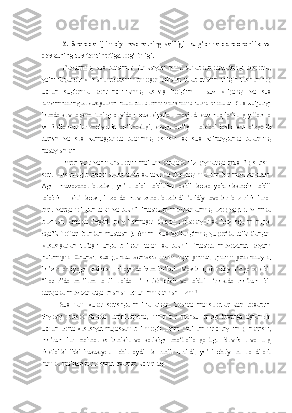 3.   Sharqda   ijtimoiy   nazoratning   zaifligi     sug‘orma   dehqonchilik   va
davlatning suv taqsimotiga bog‘liqligi.
Davlatning   suv   taqsimoti   funksiyasi   nima   sababdan   davlatning   despotik,
ya’ni faqat o‘z xohishu irodasini nomoyon qilishni talab etishini to‘g‘ri tushunmoq
uchun   sug‘orma   dehqonchilikning   asosiy   bo‘g‘ini   -   suv   xo‘jaligi   va   suv
taqsimotining xususiyatlari bilan chuqurroq tanishmoq talab qilinadi. Suv xo‘jaligi
hamda suv taqsimotining quyidagi xususiyatlari mavjud: suv miqdorining yillararo
va   fasllararo   bir   me’yorda   bo‘lmasligi,   suvga   bo‘lgan   talabni   fasllararo   o‘zgarib
turishi   va   s uv   kamayganda   talabni ng   oshishi   va   suv   k o‘ payganda   talabni ng
pasayishi dir .
Biror bir tovar mahsulotini ma’lum darajada o‘z qiymatiga muvofiq sotish-
sotib olishning birinchi sharti talab va taklif o‘rtasidagi ma’lum bir muvozanatdir.
Agar   muvozanat   buz i lsa,   ya’ni   talab   taklifdan   oshib   ketsa   yoki   aksincha   taklif
talabdan   oshib   ketsa,   bozorda   muvozanat   buziladi.   Oddiy   tavarlar   bozorida   biror
bir tovarga bo‘lgan talab va taklif o‘rtasidagi muvozanatning uzoq vaqt dovomida
buzilishi   amalda   deyarli   ro‘y   bermaydi   (Rejali   iqtisodiyot   va   bozor ga   monopol
egalik   hollari   bundan   mustasno).   Ammo   suv   xo‘jaligining   yuqorida   ta’kidlangan
xususiyatlari   tufayli   unga   bo‘lgan   talab   va   taklif   o‘rtasida   muv o zanat   deyarli
bo‘lmaydi.   Chunki ,   suv   gohida   keraksiz   holda   oqib   yotadi,   gohida   yetishmaydi,
ba’zan ehtiyojga nisbatan nihoyatda kam bo‘ladi. Masalan ,  shunday o‘ziga xos bir
“bozor”da   ma’lum   tartib-qoida   o‘rnatish-talab   va   taklif   o‘rtasida   ma’lum   bir
darajada muvozanatga erishish uchun nima qilish lozim? 
Suv   ham   xuddi   sotishga   mo‘ljallangan   boshqa   mahsulotlar   kabi   tovardir.
Siyosiy   iqtisod   fanida   u qtirilishicha,   biron-bir   mahsulotning   tovarga   aylanishi
uchun uchta xususiyat mujassam bo‘lmo g‘ i lozim: ma’lum bir ehtiyojni q on dir i sh i ,
ma’lum   bir   mehnat   sarflanishi   va   sotishga   mo‘ljallanganligi.   Suvda   tovarning
dastlabki   ikki   hususiyati   ochiq-oydin   ko‘rinib   turibdi,   ya’ni   ehtiyojni   qondiradi
hamda ma’lum bir mehnat evaziga keltiriladi. 
