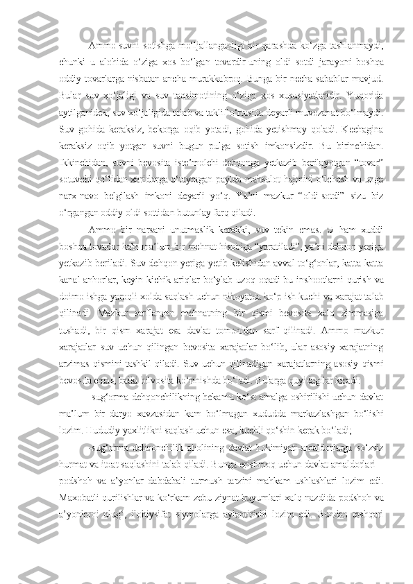 Ammo suvni   s otishga m o‘ ljallanganligi bir qarashda k o‘ zga tashla nmaydi ,
chunki   u   alohida   o‘ziga   xos   bo‘lgan   tovardir-uning   oldi   sotdi   jar a yoni   boshqa
oddiy tovarlarga nisbatan  ancha  murakkabroq. Bunga  bir  necha  sabablar  mavjud.
Bular   suv   xo‘jaligi   va   suv   taqsimotining   o‘ziga   xos   xususiyatlaridir.   Yuqorida
aytilganidek, suv xo‘jaligida talab va taklif o‘rtasida deyarli muvozanat bo‘lmaydi.
Suv   gohida   keraksiz,   bekorga   oqib   yotadi,   gohida   yetishmay   qoladi.   Kechagina
keraksiz   oqib   yotgan   suvni   bugun   pulga   sotish   imkonsizdir.   Bu   birinchidan.
Ikkinchidan,   suvni   bevosita   iste’molchi-dehqonga   yetkazib   berilayotgan   “tovar”
sotuvchi qo‘lidan xaridorga o‘tayotgan   paytda   mahsulot hajmini o‘lchash va unga
narx-navo   belgilash   imkoni   deyarli   yo‘q.   Ya’ni   mazkur   “oldi-sotdi”   sizu   biz
o‘rgangan oddiy oldi-sottidan butunlay farq qiladi.
Ammo   bir   narsani   unutmaslik   kerakki,   suv   tekin   emas.   U   ham   xuddi
boshqa tovarlar kabi ma’lum bir mehnat hisobiga “yaratiladi”, ya’ni dehqon yeriga
yetkazib beriladi. Suv dehqon yeriga yetib kelishidan avval to‘g‘onlar, katta-katta
kanal-anhorlar,  keyin  kichik  ariqlar  bo‘ylab  uzoq  oqadi-bu  insho o tlarni  qurish  va
doimo ishga yaroqli xolda saqlash uchun nihoyatda ko‘p ish kuchi va xarajat ta l ab
qilinadi.   Mazkur   sarflangan   mehnatning   bir   qismi   bevosita   xalq   zimmasiga
tusha d i,   bir   qism   xarajat   esa   davlat   tomonidan   sarf   qilinadi.   Ammo   mazku r
xarajatlar   suv   uchun   qilingan   bevosita   xarajatlar   bo‘lib,   ular   asosiy   xarajatning
arzimas   qismini   tashkil   qiladi.   Suv   uchun   qili n adigan   xarajatlarning   asosiy   qismi
bevosita emas, balki bilvosita ko‘rinishda bo‘ladi. B u larga quyidagilar kiradi:
-sug‘orma dehqonchilikning bekamu ko‘st amalga oshirilishi uchun davlat
ma’lum   bir   daryo   xavzasidan   kam   bo‘lmagan   xududda   markazlashgan   bo‘lishi
lozim. Hududiy yaxlitlikni saqlash uchun esa, kuchli qo‘shin kerak bo‘ladi;
-sug‘orma   dehqonchilik   aholining   davlat   hokimiyati-amaldorlarga   so‘zsiz
hurmat va itoat saqlashini talab qiladi. Bunga erishmoq uchun davlat amaldorlari –
podshoh   va   a’yonlar   dabdabali   turmush   tarzini   mahkam   ushlashlari   lozim   edi.
Maxobatli qurilishlar va ko‘rkam zebu-ziynat buyumlari xalq naz d ida podshoh va
a’yonlar n i   ulug‘,   ilohiysifat   siymolarga   aylantirishi   lozim   edi.   Bundan   tashqari 