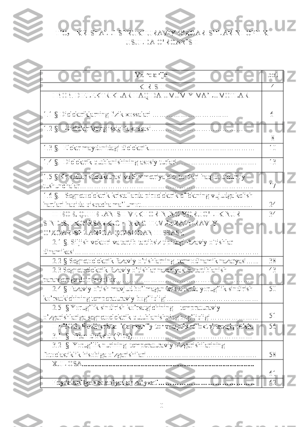 TiO
2  – KRISTALLI STRUKTURAVIY O’ZGARISHLARINI OPTIK
USULDA O’RGANISH
Mundarija bet
KIRISH 4
I-BOB.  DIELEKTRIKLAR  HAQIDA UMUMIY MA’LUMOTLAR
1.1-§  Dielektriklarning fizik xossalari  ………………………...…    6
1.2 -§ .    Dielektrikning issiqlik xossasi …………………………………….
8
1.3- §.   Elektr maydonidagi dielektri k……………………………………… 10
1.4- § .   Dielektrik qutblanishining asosiy turlari ……………………………. 13
1.5-§ Kristallar sturukturasi va Simmetriya elementlari haqida umumiy 
tushunchalar………………………………………………………………..   17
1.6 -§ .   Segnetoelektrik kristallarda piroelektrik effektning vujudga kelish 
hartlari haqida qisqacha ma’lumot……………………………………....... 24
II-BOB. QUTBLANISH VEKTORINING YORUG’LIK NUR 
SINDISH KO’RSATKICHINING TEMPERATURAVIY 
O’ZGARISHLARIGA QO’SHGAN HISSASI.
2 . 1 - §.   Siljish vektori va tartib-tartibsiz tipidagi fazaviy o`tishlar 
dinamikasi… ………………………………………………………………… 34
2.2- §  Segnetoelektrik fazaviy o’tishlarning  termodinamik nazaryasi…... 38
2.3 Segnetoelektrik fazaviy o’tishlar nazariyasida tartiblanish 
parametriga doir misollar………………………………………………….. 43
2.4-§ Fazaviy o’tish mavjud bo’lmagan kristallarda yorug’lik sindirish 
ko’rsatkichining temperaturaviy bog’liqligi………………………………… 50
2.5- § Yorug’lik sindirish ko’rsatgichining    tempraturaviy 
o’zgarishlariga segnetoelektrik qutublanishning bog’liqligi………………... 51
III-BOB.  Rutil kristallida manfiy termooptik effektni tadqiq etish .
3.1- §   Titan dioksidi (TiO
2 )…………………………………………… 56
3.2- §    Yorug’lik nurining  temperaturaviy o’zgarishilarining  
fotoelastiklik hisobiga o’zgarishilari……………………………………….. 58
XULOSA.................................................................................................
61
Foydalanilgan adabiyotlar ro’yxati………………………………….. 62
0 