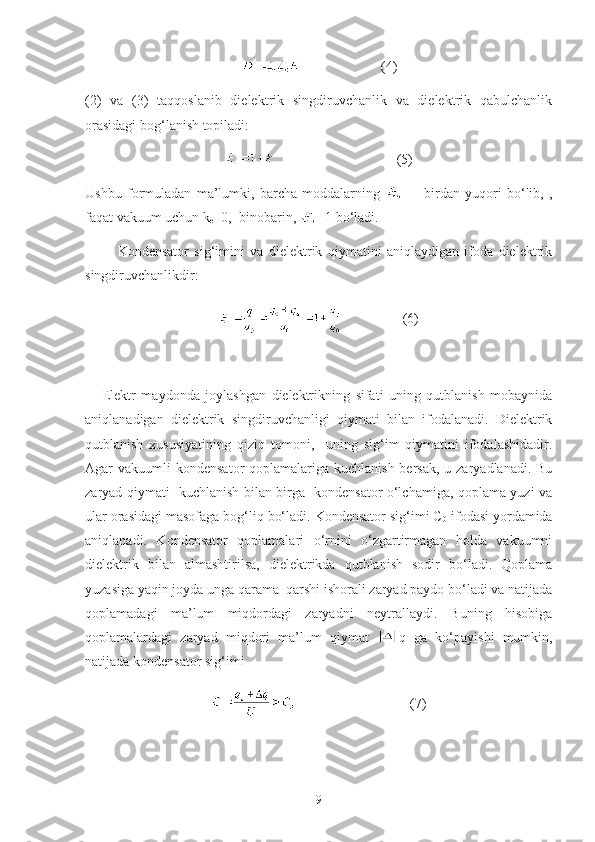                        (4)
(2)   va   (3)   taqqoslanib   dielektrik   singdiruvchanlik   va   dielektrik   qabulchanlik
orasidagi bog‘lanish topiladi:
                                   ( 5 )
Ushbu   formuladan   ma’lumki,   barcha   moddalarning           birdan   yuqori   bo‘lib,   ,
faqat vakuum uchun k
e =0,  binobarin,  =1 bo‘ladi.
            Kondensator   sig‘imini   va   dielektrik   qiymatini   aniqlaydigan   ifoda   dielektrik
singdiruvchanlikdir:
                 (6)
   
      Elektr   maydonda   joylashgan   dielektrikning   sifati   uning   qutblanish   mobaynida
aniqlanadigan   dielektrik   singdiruvchanligi   qiymati   bilan   ifodalanadi.   Dielektrik
qutblanish   xususiyatining   qiziq   tomoni,     uning   sig‘im   qiymatini   ifodalashidadir.
Agar  vakuumli  kondensator  qoplamalariga kuchlanish bersak,  u zaryadlanadi. Bu
zaryad qiymati   kuchlanish bilan birga   kondensator o‘lchamiga, qoplama yuzi va
ular orasidagi masofaga bog‘liq bo‘ladi. Kondensator sig‘imi C
0  ifodasi yordamida
aniqlanadi.   Kondensator   qoplamalari   o‘rnini   o‘zgartirmagan   holda   vakuumni
dielektrik   bilan   almashtirilsa,   dielektrikda   qutblanish   sodir   bo‘ladi.   Qoplama
yuzasiga yaqin joyda unga qarama–qarshi ishorali zaryad paydo bo‘ladi va natijada
qoplamadagi   ma’lum   miqdordagi   zaryadni   neytrallaydi.   Buning   hisobiga
qoplamalardagi   zaryad   miqdori   ma’lum   qiymat   q   ga   ko‘payishi   mumkin,
natijada kondensator sig‘imi 
                                 ( 7 )
9 