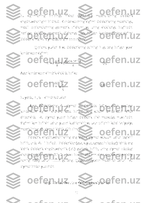 bu   sig‘imlarning   bir-biriga   nisbati   (S/C
0 = )   materiallarning   dielektrik
singdiruvchanligini   bildiradi.   Kondensatorning   sig‘imi   dielektrikning   materialiga,
metall   qoplamalarining   geometrik   o‘lchami   va   uning   shakllariga   bog‘liqdir.
Berilgan   shakl   va   geometrik   o‘lchamga     ega   bo‘lgan   kondensatorning   sig‘imi
dielektrikning   qiymatiga to‘g‘ri proporsional. 
                    Qoplama   yuzlari   S   va   dielektrikning   qalinligi   h   ga   teng   bo‘lgan   yassi
kondensator sig‘imi: 
                         ( 8 )
Agar kondensator silindrik shaklda bo‘lsa:
                                           ( 9 )
bu yerda,  r
1 ,   r
2   - silindr radiuslari
        Agar   dielektrikning     qiymati   qancha   katta   bo‘lsa,   undan   yasalgan
kondensator   sig‘imi   shuncha   katta   bo‘ladi.   Shu   sababli   kondensator   ishlab
chiqarishda       qiymati   yuqori   bo‘lgan   dielektrik   olish   maqsadga   muvofiqdir.
Sig‘imi kam bo‘lishi  uchun yuqori kuchlanishli  va uzun to‘lqinli kabel  izolyasiya
materialining   qiymati kichik qilib olinadi.
        Dielektrik   singdiruvchanlikning   eng   kichik   qiymati   vakuum   uchun   tegishli
bo‘lib, unda  =1 bo‘ladi. Dielektriklar (gaz, suyuq, agregat holatdagi) ichida eng
kichik   dielektrik   singdiruvchanlik   ( )   gazlarda   bo‘lib,   uning   qiymati   odatdagi
sharoit   (muhit   harorati   20 0
  C   ,   havo   bosimi   760   mm.sim.ust.,   havoning   nisbiy
namligi   65%)   uchun   1.0006   ga   teng.   Qolgan   izolyasion   materillar   uchun    
qiymati birdan yuqoridir.
1.4- § .   Dielektrik qutblanishining asosiy turlari
10 