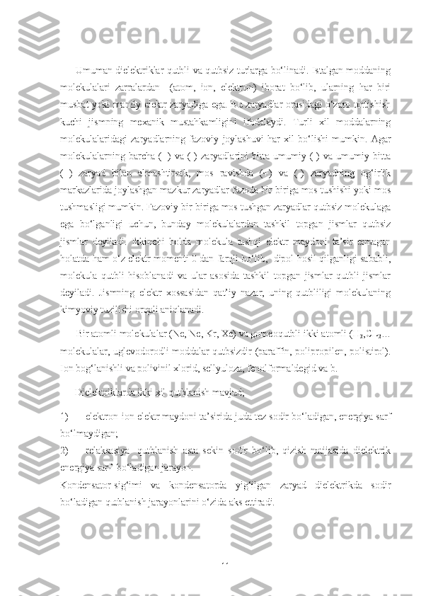          Umuman dielektriklar qutbli va qutbsiz turlarga bo‘linadi. Istalgan moddaning
molekulalari   zarralardan     (atom,   ion,   elektron)   iborat   bo‘lib,   ularning   har   biri
musbat yoki manfiy elektr zaryadiga ega. Bu zaryadlar orasidagi o‘zaro tortishish
kuchi   jismning   mexanik   mustahkamligini   ifodalaydi.   Turli   xil   moddalarning
molekulalaridagi   zaryadlarning   fazoviy   joylashuvi   har   xil   bo‘lishi   mumkin.   Agar
molekulalarning   barcha   (+)   va   (-)   zaryadlarini   bitta   umumiy   (-)   va   umumiy   bitta
(+)   zaryad   bilan   almashtirsak,   mos   ravishda   (+)   va   (-)   zaryadning   og‘irlik
markazlarida joylashgan mazkur zaryadlar fazoda bir-biriga mos tushishi yoki mos
tushmasligi mumkin. Fazoviy bir-biriga mos tushgan zaryadlar qutbsiz molekulaga
ega   bo‘lganligi   uchun,   bunday   molekulalardan   tashkil   topgan   jismlar   qutbsiz
jismlar   deyiladi.   Ikkinchi   holda   molekula   tashqi   elektr   maydoni   ta’sir   etmagan
holatda ham o‘z elektr momenti 0 dan farqli bo‘lib,  dipol hosil qilganligi sababli,
molekula   qutbli   hisoblanadi   va   ular   asosida   tashkil   topgan   jismlar   qutbli   jismlar
deyiladi.   Jismning   elektr   xossasidan   qat’iy   nazar,   uning   qutbliligi   molekulaning
kimyoviy tuzilishi orqali aniqlanadi.
      Bir atomli molekulalar (Ne, Ne, Kr, Xe) va gomeoqutbli ikki atomli (H
2 ,CL
2 …
molekulalar, uglevodorodli moddalar qutbsizdir (paraffin, polipropilen, polistirol).
Ion bog‘lanishli va polivinil xlorid, sellyuloza, fenolformaldegid va b.
      Dielektriklarda ikki xil qutblanish mavjud;
1) elektron-ion elektr maydoni ta’sirida juda tez sodir bo‘ladigan, energiya sarf
bo‘lmaydigan;
2) relaksasiya-   qutblanish   asta   sekin   sodir   bo‘lib,   qizish   natijasida   dielektrik
energiya sarf  bo‘ladigan jarayon.
Kondensator-sig‘imi   va   kondensatorda   yig‘ilgan   zaryad   dielektrikda   sodir
bo‘ladigan qutblanish jarayonlarini o‘zida aks ettiradi.
11 