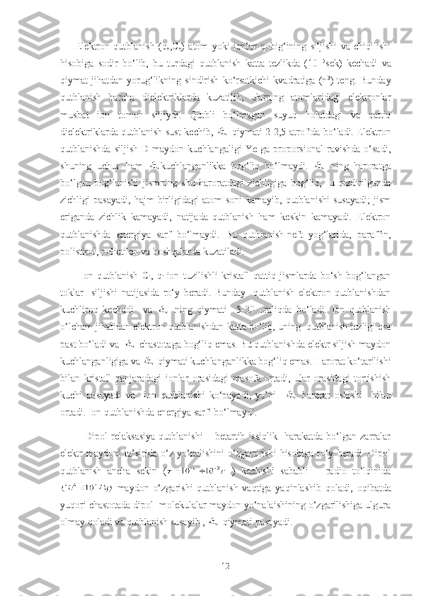         Elektron   qutblanish   (q
e ,C
e )   atom   yoki   ionlar   qobig‘ining   siljishi   va   chiqilishi
hisobiga   sodir   bo‘lib,   bu   turdagi   qutblanish   katta   tezlikda   (10 -15
sek)   kechadi   va
qiymat   jihatdan   yorug‘likning   sindirish   ko‘rsatkichi   kvadratiga   (n 2
)   teng.   Bunday
qutblanish   barcha   dielektriklarda   kuzatilib,   ularning   atomlaridagi   elektronlar
musbat   ion   tomon   siljiydi.   Qutbli   bo‘lmagan   suyuq   holatdagi   va   qattiq
dielektriklarda qutblanish sust kechib,     qiymati 2-2,5 atrofida bo‘ladi. Elektron
qutblanishda   siljish   D   maydon  kuchlangaligi   Ye   ga  proporsional   ravishda   o‘sadi,
shuning   uchun   ham   kuchlanganlikka   bog‘liq   bo‘lmaydi.     ning   haroratga
bo‘lgan   bog‘lanishi   jismning   shu   haroratdagi   zichligiga   bog‘liq,     u   qizdirilganda
zichligi   pasayadi,   hajm   birligidagi  atom  soni  kamayib,   qutblanishi   susayadi;  jism
eriganda   zichlik   kamayadi,   natijada   qutblanish   ham   keskin   kamayadi.   Elektron
qutblanishda   energiya   sarf   bo‘lmaydi.   Bu   qutblanish-neft   yog‘larida,   paraffin,
polistirol, polietilen va boshqalarda kuzatiladi.
          Ion   qutblanish   C
i ,   q
i -ion   tuzilishli   kristall   qattiq   jismlarda   bo‘sh   bog‘langan
toklar     siljishi   natijasida   ro‘y   beradi.   Bunday     qutblanish   elektron   qutblanishdan
kuchliroq   kechadi     va     ning   qiymati     5-30   oraliqda   bo‘ladi.   Ion   qutblanish
o‘lcham jihatidan elektron qutblanishdan katta bo‘lib, uning  qutblanish tezligi esa
past bo‘ladi va    chastotaga bog‘liq emas. Bu qutblanishda elektr siljish maydon
kuchlanganligiga va   qiymati kuchlanganlikka bog‘liq emas. Harorat ko‘tarilishi
bilan   kristall   panjaradagi   ionlar   orasidagi   masofa   ortadi,   ular   orasidagi   tortishish
kuchi   pasayadi   va     ion   qutblanishi   ko‘payadi,   ya’ni       harorat   oshishi     bilan
ortadi. Ion qutblanishda energiya sarfi bo‘lmaydi.
              Dipol   relaksasiya   qutblanishi   –   betartib   issiqlik     harakatda   bo‘lgan  zarralar
elektr   maydoni   ta’sirida   o‘z   yo‘nalishini   o‘zgartirishi   hisobiga   ro‘y   beradi.   Dipol
qutblanish   ancha   sekin   (   )   kechishi   sababli       radio   to‘lqinida
  maydon   o‘zgarishi   qutblanish   vaqtiga   yaqinlashib   qoladi,   oqibatda
yuqori chastotada dipol  molekulalar maydon yo‘nalaishining o‘zgarilishiga ulgura
olmay qoladi va qutblanish susayib ,   qiymati pasayadi.
12 