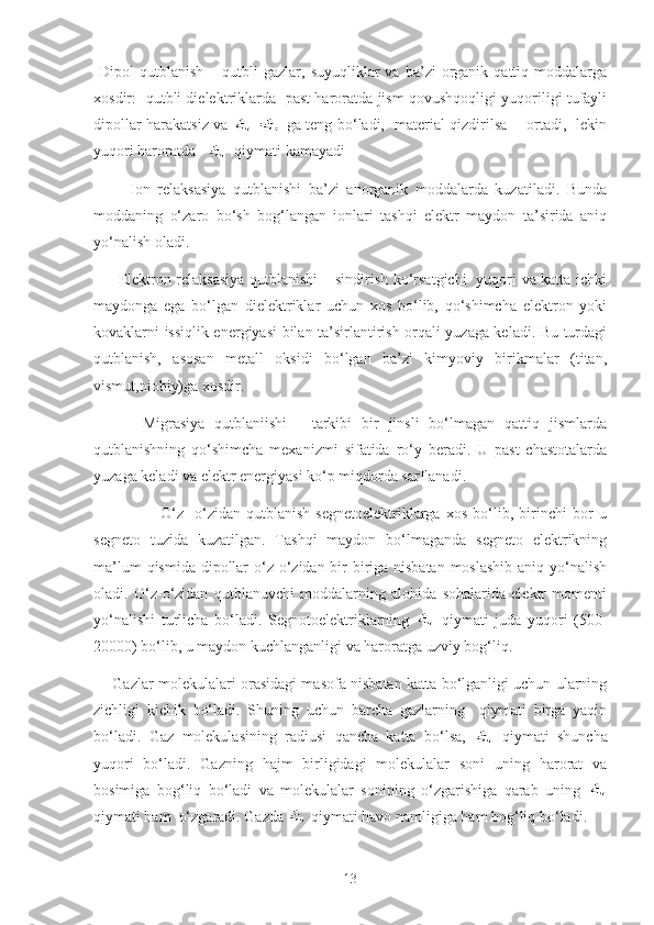   Dipol   qutblanish  –  qutbli   gazlar,  suyuqliklar   va  ba’zi   organik   qattiq  moddalarga
xosdir:   qutbli dielektriklarda   past haroratda jism qovushqoqligi yuqoriligi tufayli
dipollar harakatsiz va   =   ga teng bo‘ladi,   material qizdirilsa       ortadi,   lekin
yuqori haroratda      qiymati kamayadi
          Ion   relaksasiya   qutblanishi   ba’zi   anorganik   moddalarda   kuzatiladi.   Bunda
moddaning   o‘zaro   bo‘sh   bog‘langan   ionlari   tashqi   elektr   maydon   ta’sirida   aniq
yo‘nalish oladi.
         Elektron relaksasiya qutblanishi – sindirish ko‘rsatgichi   yuqori va katta ichki
maydonga   ega   bo‘lgan   dielektriklar   uchun   xos   bo‘lib,   qo‘shimcha   elektron   yoki
kovaklarni issiqlik energiyasi bilan ta’sirlantirish orqali yuzaga keladi. Bu turdagi
qutblanish,   asosan   metall   oksidi   bo‘lgan   ba’zi   kimyoviy   birikmalar   (titan,
vismut,niobiy)ga xosdir. 
          Migrasiya   qutblaniishi   -   tarkibi   bir   jinsli   bo‘lmagan   qattiq   jismlarda
qutblanishning   qo‘shimcha   mexanizmi   sifatida   ro‘y   beradi.   U   past   chastotalarda
yuzaga keladi va elektr energiyasi ko‘p miqdorda sarflanadi.
                        O‘z-   o‘zidan   qutblanish   segnetoelektriklarga   xos   bo‘lib,   birinchi   bor   u
segneto   tuzida   kuzatilgan.   Tashqi   maydon   bo‘lmaganda   segneto   elektrikning
ma’lum  qismida dipollar  o‘z o‘zidan bir-biriga nisbatan  moslashib aniq yo‘nalish
oladi.   O‘z-o‘zidan   qutblanuvchi   moddalarning   alohida   sohalarida   elektr   momenti
yo‘nalishi   turlicha   bo‘ladi.   Segnotoelektriklarning     qiymati   juda   yuqori   (500-
20000) bo‘lib, u maydon kuchlanganligi va haroratga uzviy bog‘liq.
       Gazlar molekulalari orasidagi masofa nisbatan katta bo‘lganligi uchun ularning
zichligi   kichik   bo‘ladi.   Shuning   uchun   barcha   gazlarning     qiymati   birga   yaqin
bo‘ladi.   Gaz   molekulasining   radiusi   qancha   katta   bo‘lsa,     qiymati   shuncha
yuqori   bo‘ladi.   Gazning   hajm   birligidagi   molekulalar   soni   uning   harorat   va
bosimiga   bog‘liq   bo‘ladi   va   molekulalar   sonining   o‘zgarishiga   qarab   uning  
qiymati ham  o‘zgaradi. Gazda   qiymati havo namligiga ham bog‘liq bo‘ladi.
13 