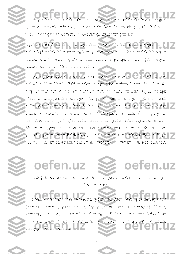        Suyuq holatdagi dielektriklar qutbli va qutbsiz molekulalardan tashkil topgan.
Qutbsiz   dielektriklarning     qiymati   uncha   katta   bo‘lmaydi.   ( <2.0-2.5)   va   u
yorug‘likning sinish ko‘rsatkichi kvadratiga deyarli teng bo‘ladi.
  Qutbsiz   dielektriklarning       qiymatining     harorat   ortishi   bilan   kamayishi   hajm
birligidagi   molekulalar   sonining   kamayishiga   asoslanadi.   Dipol   molekulali   suyuq
dielektriklar   bir   vaqtning   o‘zida   dipol   qutblanishiga   ega   bo‘ladi.   Qutbli   suyuq
dielektriklarda  =3.5-5 atrofida bo‘ladi.
     Qattiq jismlarning   qiymati dielektrikning tuzilishiga bog‘liq bo‘ladi. Ularda
turl  xil  qutblanishlar  bo‘lishi  mumkin. Bunga misol  tariqasida  paraffin uchun  
ning   qiymati   har   xil   bo‘lishi   mumkin:   paraffin   qattiq   holatdan   suyuq   holatga
o‘tishida,   uning   zichligi   kamayishi   tufayli     keskin   kamayadi.   Zarralari   zich
bo‘lmagan   elektrotexnik   chinnida   bir   yo‘la   elektron,   ion   va   ion–relaksasiya
qutblanish   kuzatiladi.   Shishada   esa   =4-20.   Qattiq   jismlarda     ning   qiymati
harorat va chastotaga bog‘liq bo‘lib, uning qonuniyatlari qutbli suyuqlikniki kabi.
Muzda     qiymati harorat va chastotaga nisbatan keskin o‘zgaradi. Xarorati 0 ga
yaqin bo‘lgan muzning dielektrik   qiymati past chastotalarda suvniki kabi 81 ga
yaqin bo‘lib, harorat yanada pasaytirilsa,  muzning   qiymati  2.85 gacha tushadi.
1. 5 -§ Kristallar sturukturasi va Simmetriya elementlari haqida umumiy
tushunchalar.
Kristall   Atomlar joylashishi-da qat’iy tartib va davriylik bo’lgan qat-tiqjismdir
(bularda   atomlar   joylashishida   qat’iy   yaqin   va   uzoq   tartibmavjud).   Olmos,
kremniy,   osh   tuzi,   ...   Kristallar   o’zining   tuzilishiga   qarab   monokristall   va
polikristallarga   bo’linadi.   Kristallar   tabiiy   bo’lishi   bilan   birga   (olmos)   odatda
sun’iy yo’l bilan o’stiriladi.    
14 