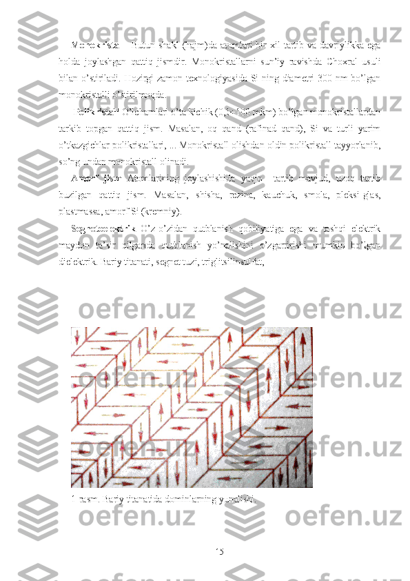 Monokristall     Butun  shakl   (hajm)da  atomlari   bir   xil   tartib  va  davriylikka  ega
holda   joylashgan   qattiq   jismdir.   Monokristallarni   sun’iy   ravishda   Choxral   usuli
bilan o’stiriladi. Hozirgi zamon texnologiyasida Si ning diametri  300 nm bo’lgan
monokristalli o’stirilmoqda.
 Polikristall  O’lchamlari o’ta kichik (0,1÷100 mkm) bo’lgan monokristallardan
tarkib   topgan   qattiq   jism.   Masalan,   oq   qand   (rafinad   qand),   Si   va   turli   yarim
o’tkazgichlar polikristallari, ... Monokristall olishdan oldin polikristall tayyorlanib,
so’ng undan monokristall olinadi.
Amorf   jism   Atomlarining   joylashishida   yaqin     tartib   mavjud,   uzoq   tartib
buzilgan   qattiq   jism.   Masalan,   shisha,   rezina,   kauchuk,   smola,   pleksi-glas,
plastmassa, amorf Si (kremniy).
Segnetoelektrik   O’z-o’zidan   qutblanish   qobiliyatiga   ega   va   tashqi   elektrik
maydon   ta’sir   qilganda   qutblanish   yo’nalishini   o’zgartirishi   mumkin   bo’lgan
dielektrik. Bariy titanati, segnet tuzi, triglitsilinsulfat,
1-rasm. Bariy titanatida dominlarning yunalishi.
15 