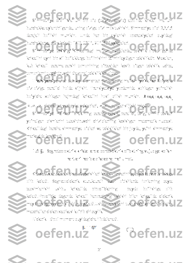 Simmetriya   o’qi   Ma’lum   bir   o’q   (to’g’ri   chiziq)   atrofida   kristall   ma’lum
burchakka aylantirilganda, uning o’ziga-o’zi mos tushishi. Simmetriya o’qi 2,3,4,6
darajali   bo’lishi   mumkin.   Unda   har   bir   aylanish   operatsiyalari   quyidagi
burchaklarga  mos keladi: 180º, 120 º, 90 º, 60 º aylanalari.
Simmetriya   tekisligi   Kristalldagi   ma’lum   nuqtalarda,   tekislik   o’tkazilganda
kristallni  ayni  bir  xil  bo’laklarga  bo’linishini  ta’minlaydigan tekislikdir. Masalan,
kub   kristall   qarama-qarshi   tomonining   o’rtasidan   kesib   o’tgan   tekislik   uchta,
tomonlarni tutashtiruvchi diagonal tekisliklari oltita.
Translyatsiya   Har   qanday   elementar   panjaraning   ma’lum   yo’nalish   bo’yicha
o’z-o’ziga   parallel   holda   siljishi.   Translyatsiya   yordamida   xohlagan   yo’nalish
bo’yicha   xohlagan   hajmdagi   kristallni   hosil   qilish   mumkin.  33	22	11	an	an	an	R			
,
-elementar yacheyka vektorlari,  -ular siljishi miqdori.
Simmetriya   markazi   Shaklning   qarama-qarshi,   parallel,   teng,   ammo   teskari
yo’nalgan   qismlarini   tutashtiruvchi   chiziqlarning   kesishgan   matematik   nuqtasi.
Kristalldagi   barcha   simmetriya   o’qlari   va   tekisliklari   bir   joyda,   ya’ni   simmetriya
markazida kesishadi.
1. 6 -§ .   Segnetoelektrik kristallarda peroelektrik effektning vujudga kelish
hartlari haqida qisqacha ma’lumot.
Krisstall sturukturasining o’zgarishlari kristall ionlarining qayta taqsimlanishiga
olib   keladi.   Segnetoelektrik   sturukturali   fazali   o’tishlarda   ionlarning   qayta
taqsimlanishi   ushbu   kristallda   piroeffektning     paydo   bo’lishiga   olib
keladi.Piroeffekt   deganda   kristall   haroratining   oshishi   bilan   kristallda   elektrik
maydonning paydo bo’lishiga aytiladi.Ushbu jarayonni tushunish uchun dielektirk
materiallar elektrostatikasi ko’rib chiqaylik.
Elektrik   dipol moment quyidagicha ifodalanadi.
                                                                          (1 0 )
21 