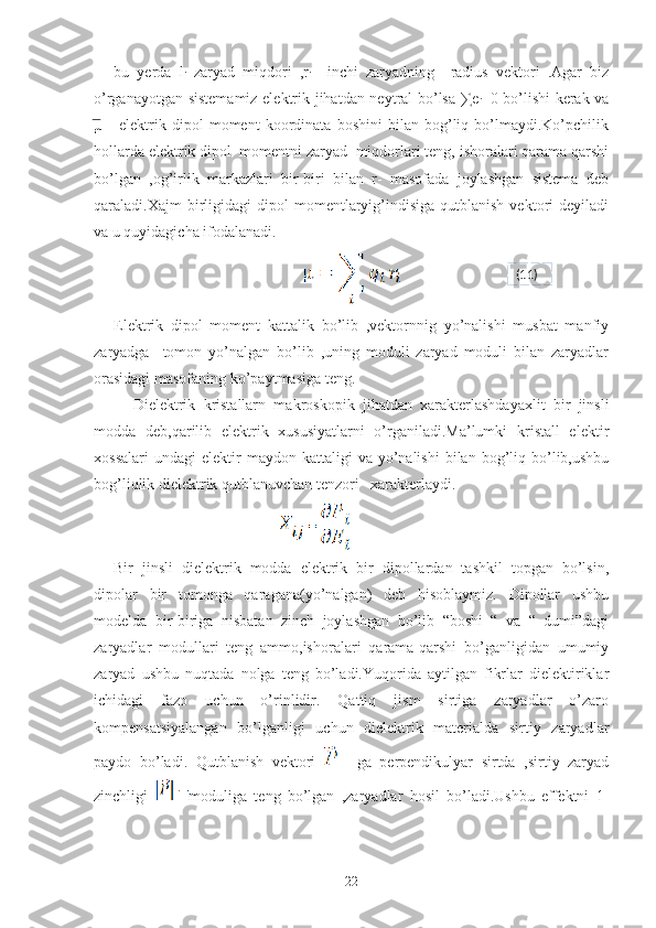 bu   yerda   l
i   zaryad   miqdori   ,r
i     inchi   zaryadning     radius   vektori   .Agar   biz
o’rganayotgan sistemamiz elektrik jihatdan neytral bo’lsa ∑e
i =0 bo’lishi  kerak va
͞µ     -elektrik   dipol   moment   koordinata   boshini   bilan   bog’liq   bo’lmaydi.Ko’pchilik
hollarda elektrik dipol  momentni zaryad  miqdorlari teng, ishoralari qarama qarshi
bo’lgan   ,og’irlik   markazlari   bir-biri   bilan   r-   masofada   joylashgan   sistema   deb
qaraladi.Xajm   birligidagi  dipol   momentlaryig’indisiga  qutblanish   vektori  deyiladi
va u quyidagicha ifodalanadi.
                                                 
Elektrik   dipol   moment   kattalik   bo’lib   ,vektornnig   yo’nalishi   musbat   manfiy
zaryadga     tomon   yo’nalgan   bo’lib   ,uning   moduli   zaryad   moduli   bilan   zaryadlar
orasidagi masofaning ko’paytmasiga teng.
Dielektrik   kristallarn   makroskopik   jihatdan   xarakterlashdayaxlit   bir   jinsli
modda   deb,qarilib   elektrik   xususiyatlarni   o’rganiladi.Ma’lumki   kristall   elektir
xossalari   undagi   elektir  maydon  kattaligi  va  yo’nalishi  bilan  bog’liq  bo’lib,ushbu
bog’liqlik dielektrik qutblanuvchan tenzori   xarakterlaydi.
                                             
Bir   jinsli   dielektrik   modda   elektrik   bir   dipollardan   tashkil   topgan   bo’lsin,
dipolar   bir   tomonga   qaragana(yo’nalgan)   deb   hisoblaymiz.   Dipollar   ushbu
modelda   bir-biriga   nisbatan   zinch   joylashgan   bo’lib   “boshi   “   va   “   dumi”dagi
zaryadlar   modullari   teng   ammo,ishoralari   qarama-qarshi   bo’ganligidan   umumiy
zaryad   ushbu   nuqtada   nolga   teng   bo’ladi.Yuqorida   aytilgan   fikrlar   dielektiriklar
ichidagi   fazo   uchun   o’rinlidir.   Qattiq   jism   sirtiga   zaryadlar   o’zaro
kompensatsiyalangan   bo’lganligi   uchun   dielektrik   materialda   sirtiy   zaryadlar
paydo   bo’ladi.   Qutblanish   vektori       ga   perpendikulyar   sirtda   ,sirtiy   zaryad
zinchligi   moduliga   teng   bo’lgan   ,zaryadlar   hosil   bo’ladi.Ushbu   effektni   1-
22 (11) 